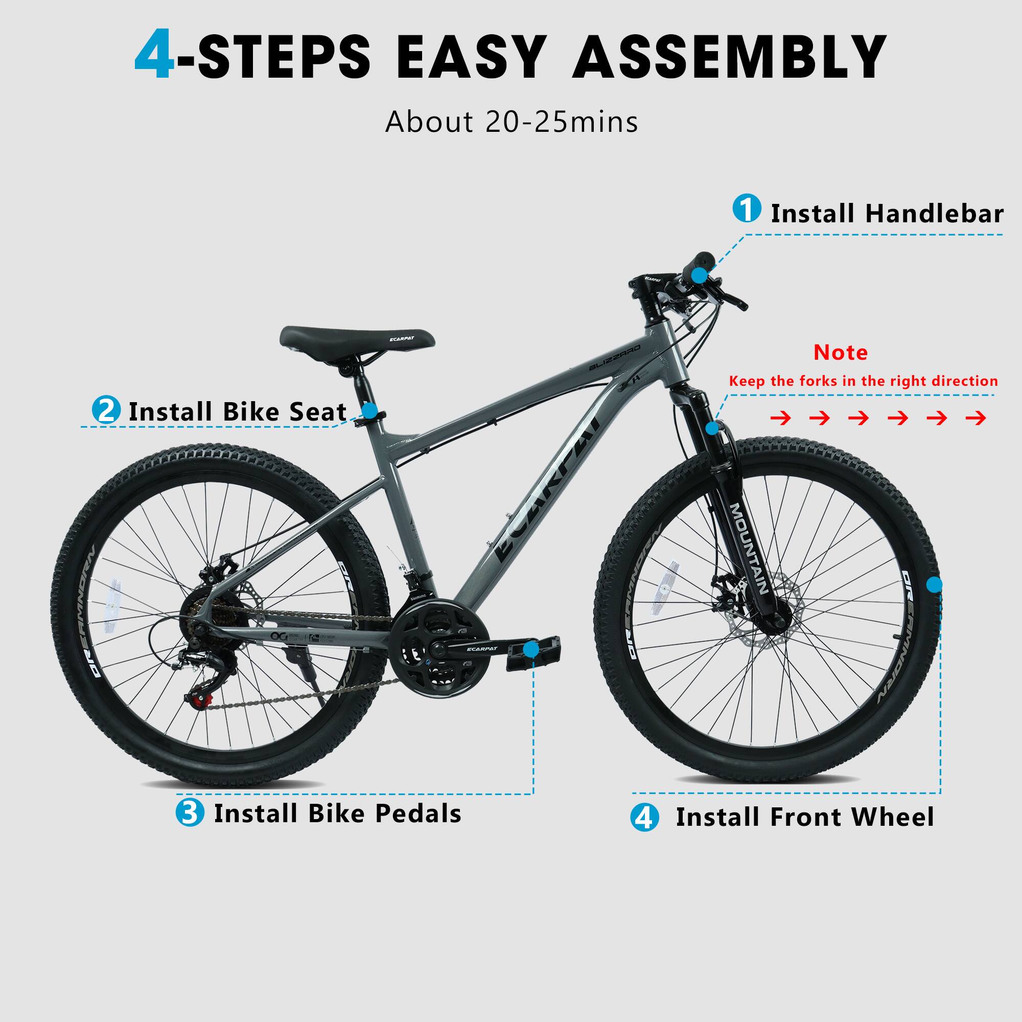 4-STEPS EASY ASSEMBLY  
About 20-25mins  
1. Install Handlebar  
2. Install Bike Seat  
Note: Keep the forks in the right direction  
3. Install Bike Pedals  
4. Install Front Wheel