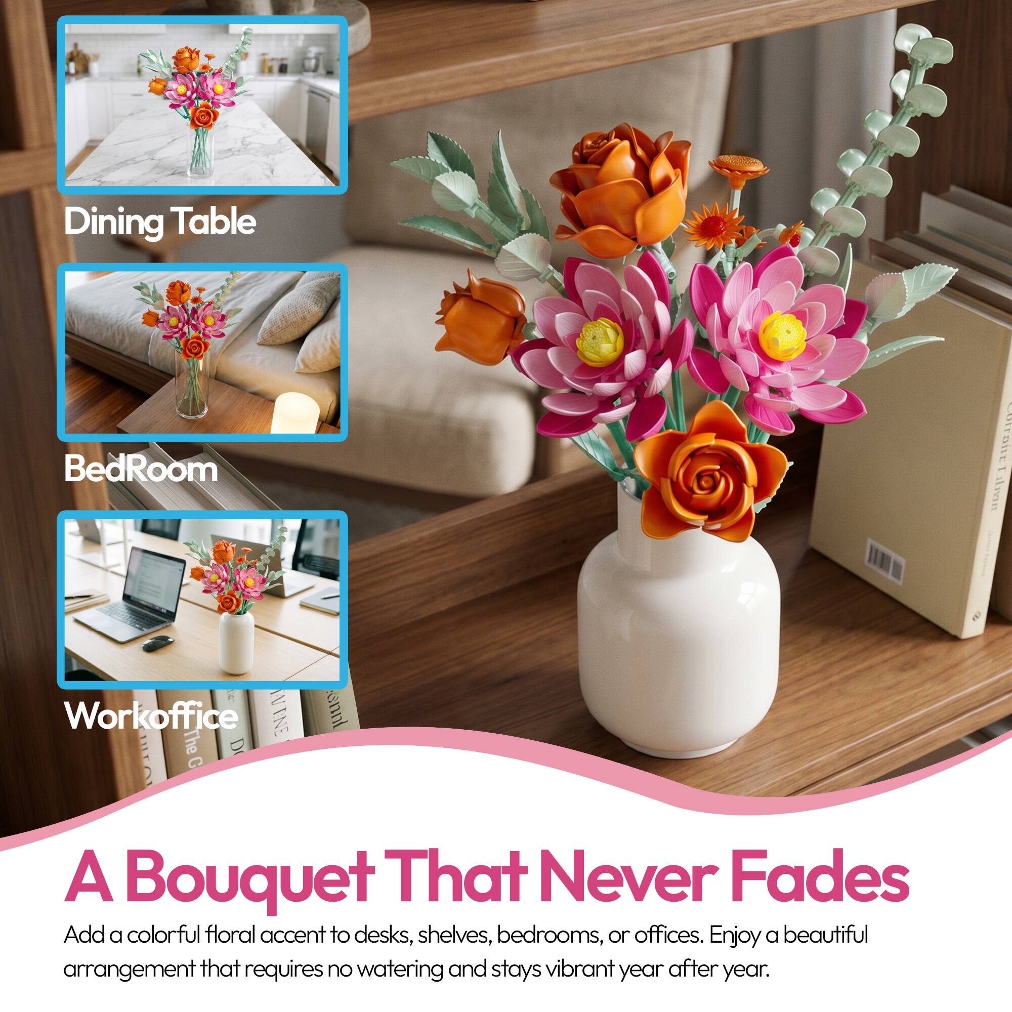 Dining Table  
BedRoom  
Workoffice  

A Bouquet That Never Fades  
Add a colorful floral accent to desks, shelves, bedrooms, or offices. Enjoy a beautiful arrangement that requires no watering and stays vibrant year after year.