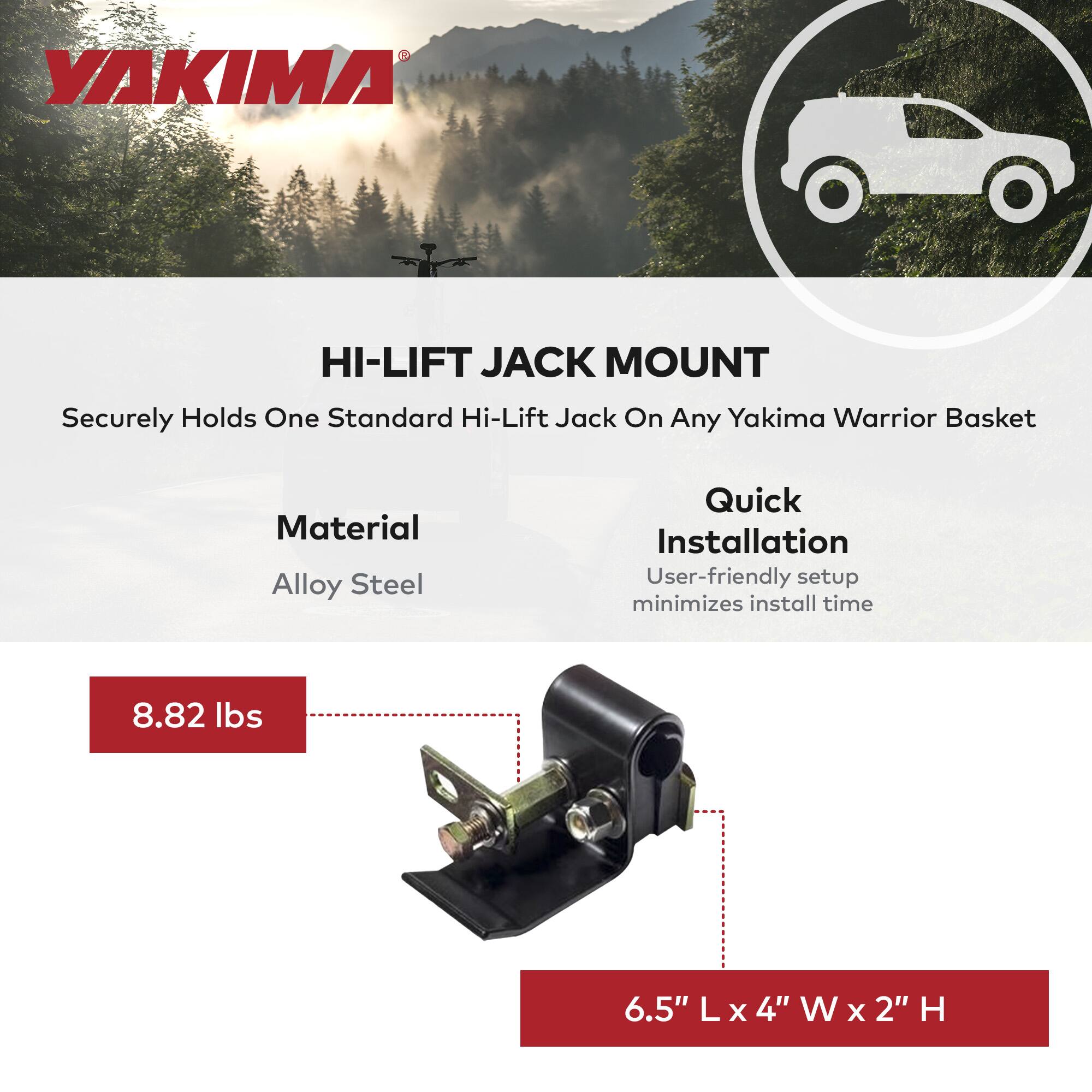 YAKIMA HI-LIFT JACK MOUNT  
Securely Holds One Standard Hi-Lift Jack On Any Yakima Warrior Basket  
Material: Alloy Steel  
Quick Installation  
User-friendly setup minimizes install time  
8.82 lbs  
6.5" L x 4" W x 2" H