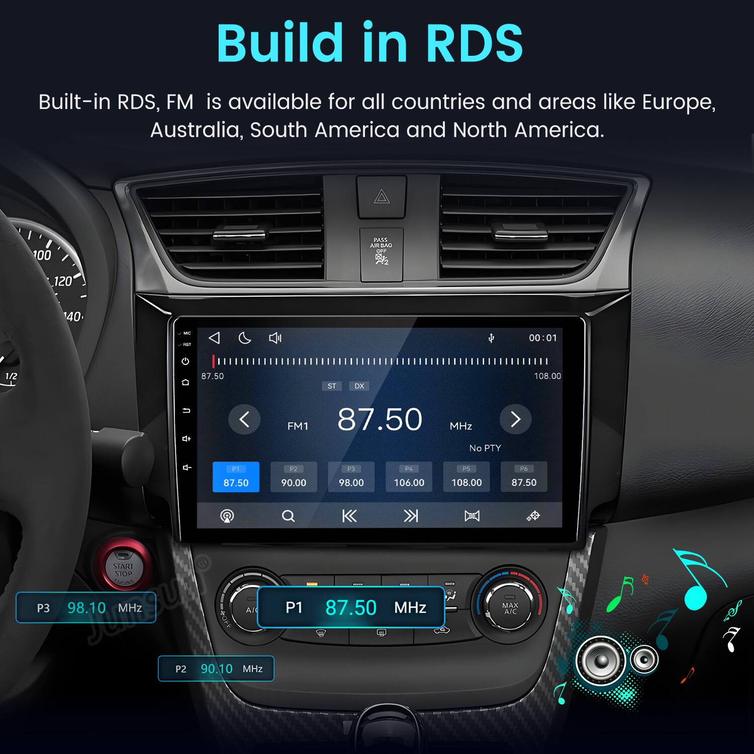Build in RDS  
Built-in RDS, FM is available for all countries and areas like Europe, Australia, South America and North America.

100  
PASS AIR BAO OFF  
120  
40  
00:01  
1/2  
87.50  
ST  
DX  
108.00  
FM1 87.50 MHz No PTY  
P1  
P2  
P3  
P4  
PS  
76  
87.50  
90.00  
98.00  
106.00  
108.00  
87.50  
START STOP  
20 -  
HAPPY  
P3  
98.10 MHz  

AI  
P1  
87.50 MHz  
MAX A/C  
P2  
90.10 MHz