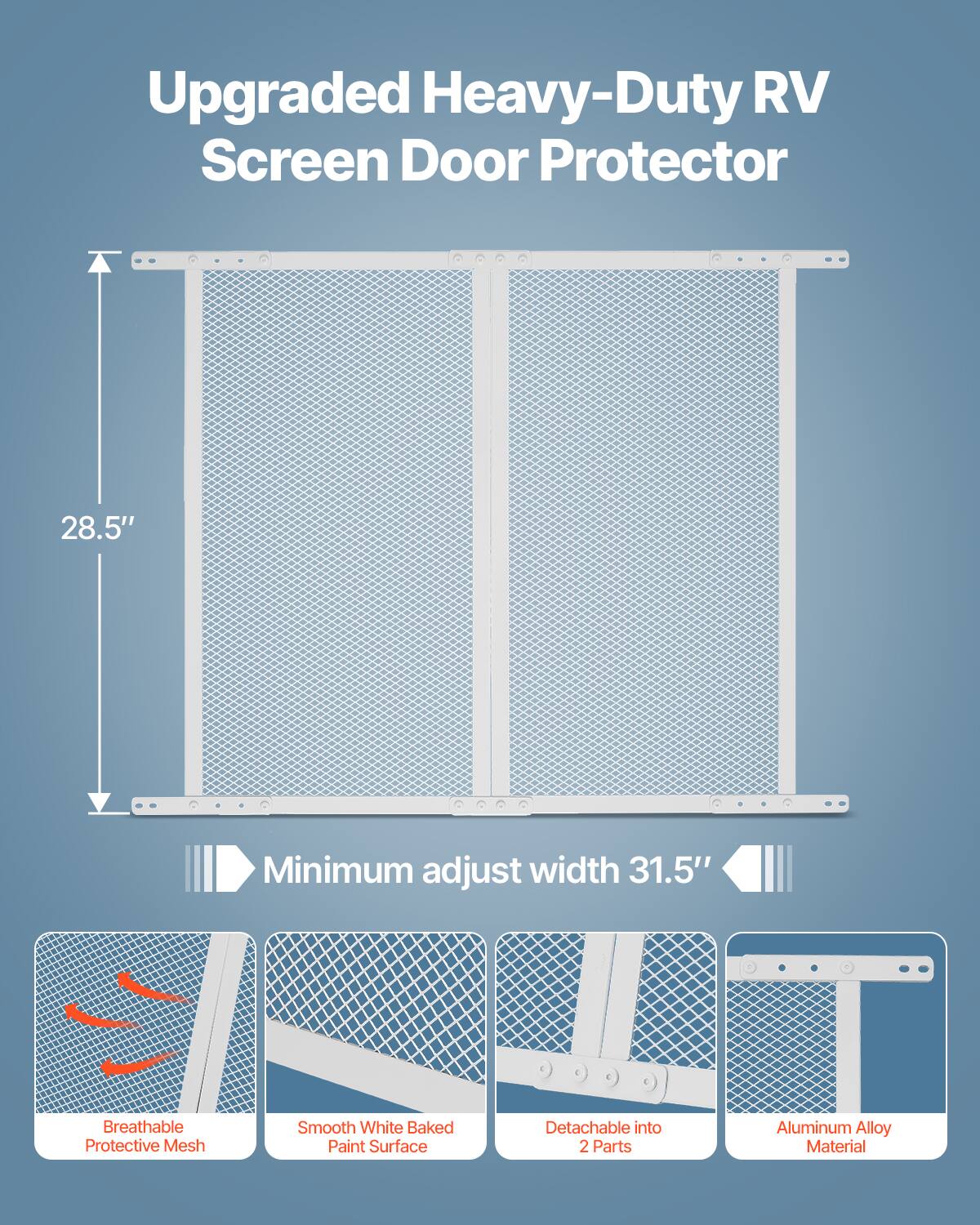 Upgraded Heavy-Duty RV Screen Door Protector  
28.5" Minimum adjust width 31.5"  
Breathable Smooth White Baked Detachable into Protective Mesh Paint Surface  
2 Parts Aluminum Alloy Material