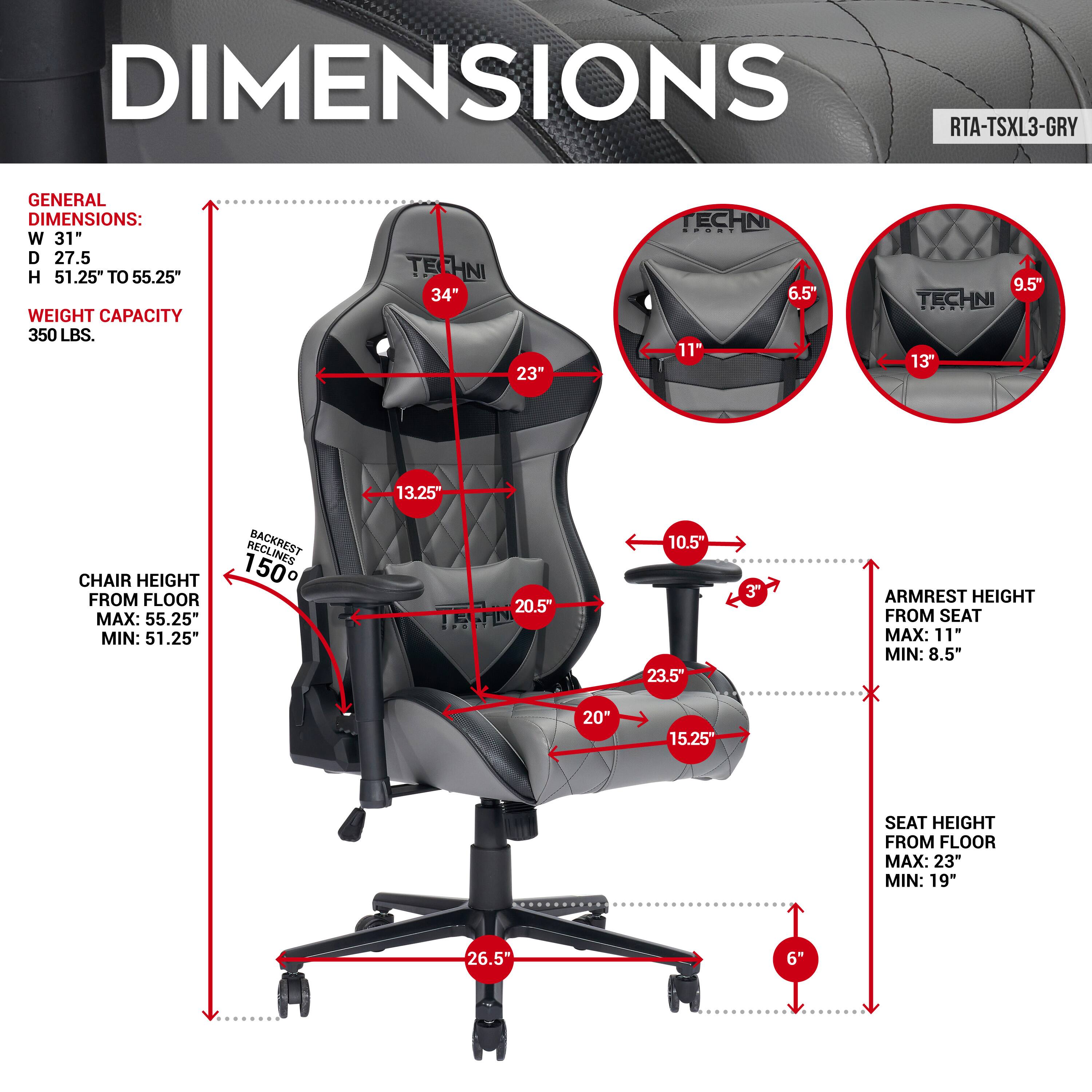 DIMENSIONS RTA-TSXL3-GRY
GENERAL DIMENSIONS: W 31" D 27.5 H 51.25" TO 55.25" WEIGHT CAPACITY 350 LBS.
TECHNI 34" 23"
TECHNI 6.5" 11" 9.5"
TECHNI 13" 13.25"
CHAIR HEIGHT FROM FLOOR MAX: 55.25" MIN: 51.25"
BACKREST 150 20.5" 10.5"
ARMREST HEIGHT FROM SEAT MAX: 11 MIN: 8.5"
SEAT HEIGHT FROM FLOOR MAX: 23" MIN: 19"
26.5" 6"