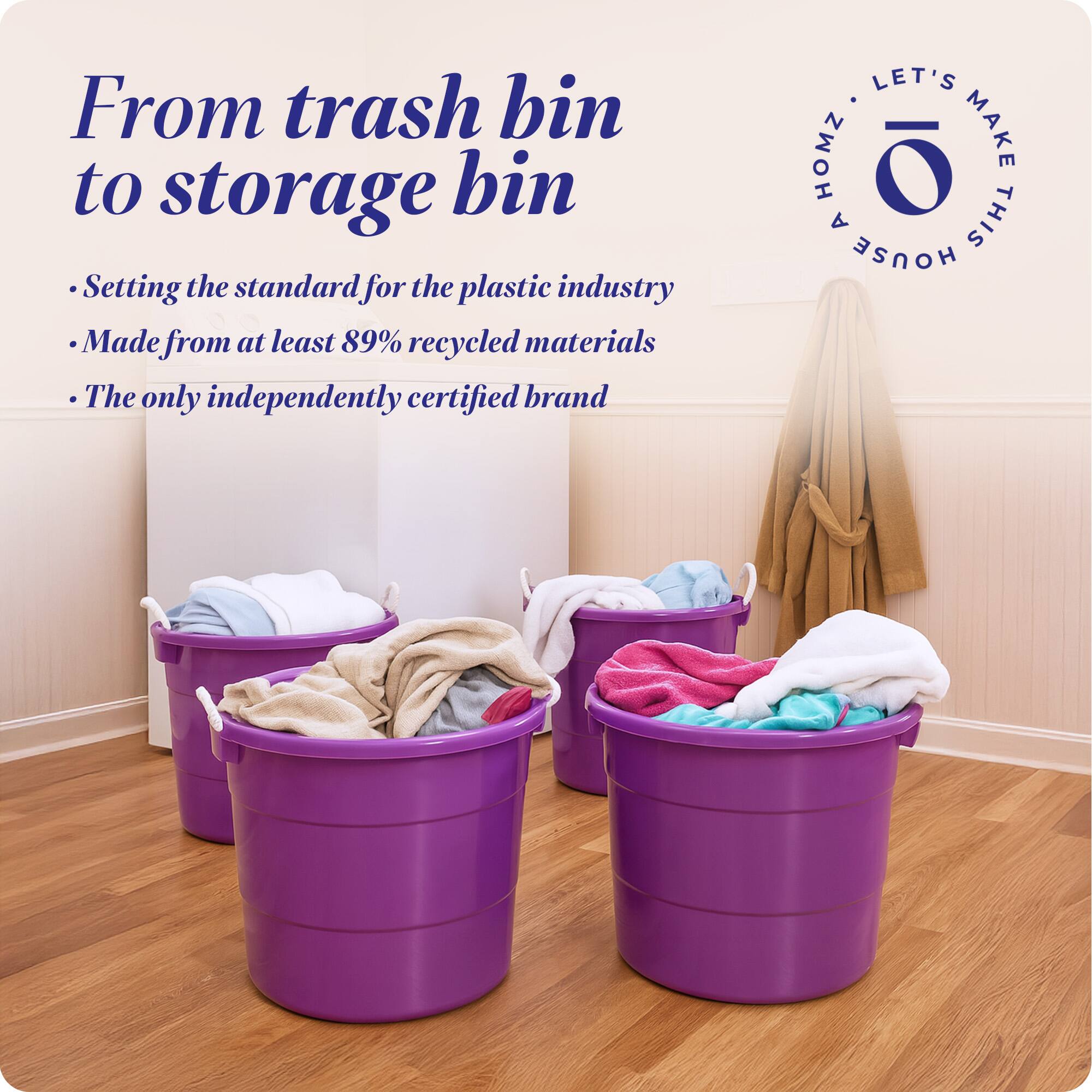 From trash bin to storage bin

- Setting the standard for the plastic industry
- Made from at least 89% recycled materials
- The only independently certified brand

LET'S MAKE THIS HOUSE HOMZ