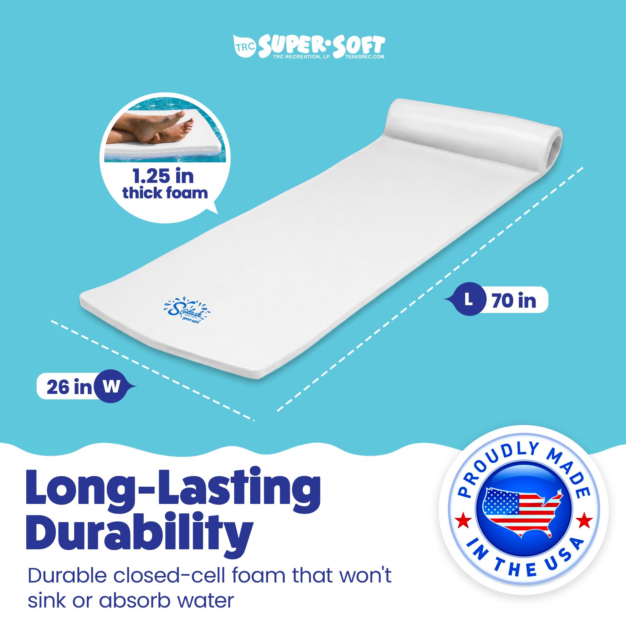 TRC SUPERSOFT  
TRC RECREATION  
TERASREC.COM  

1.25 in thick foam  
Soaih giau - A - L  
70 in x 26 in W  

Long-Lasting Durability  
Durable closed-cell foam that won't sink or absorb water  

PROUDLY MADE IN USA