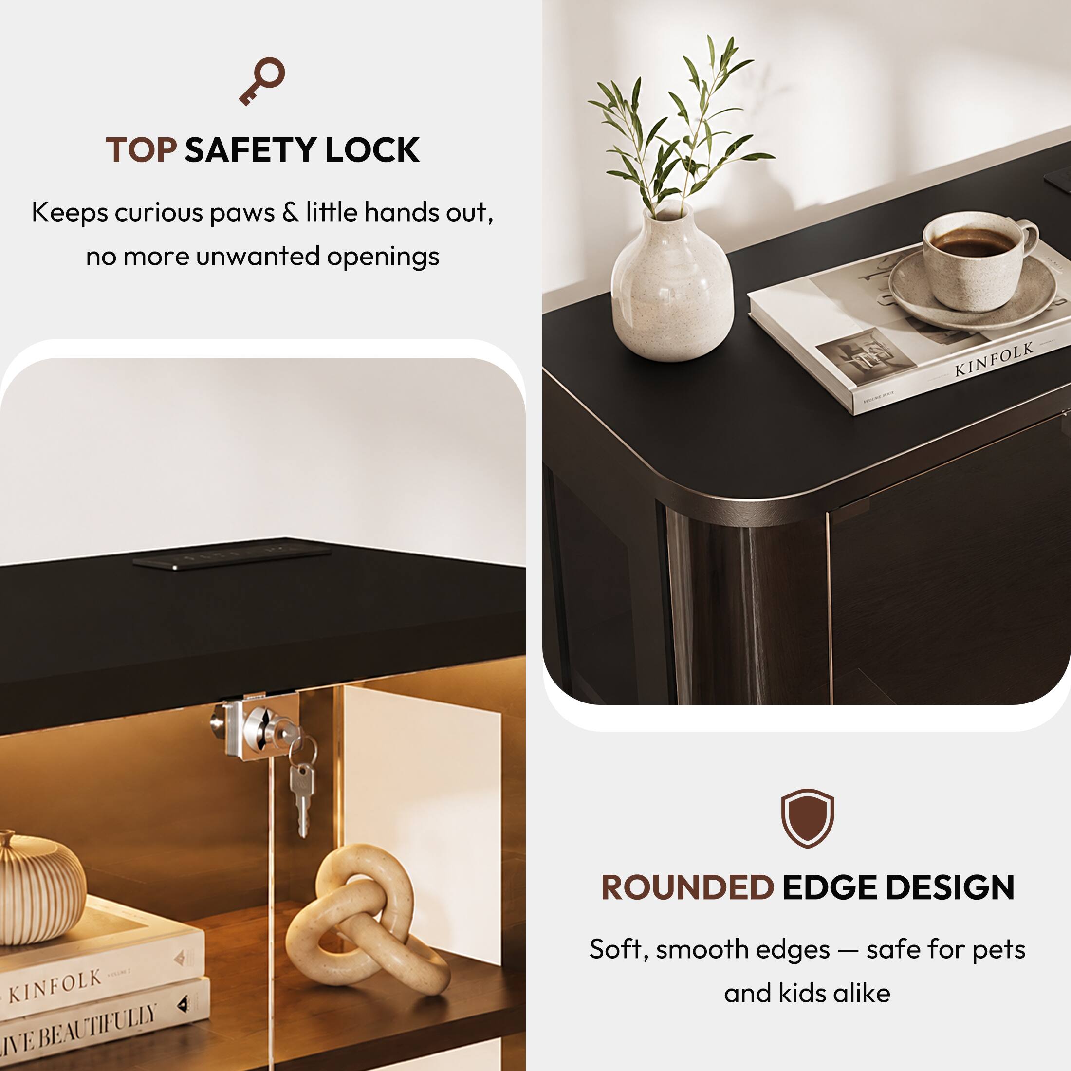 TOP SAFETY LOCK  
Keeps curious paws & little hands out, no more unwanted openings  

KINFOLK  
ROUNDED EDGE DESIGN  
KINFOLK E BEAUTIFULLY  
Soft, smooth edges — safe for pets and kids alike
