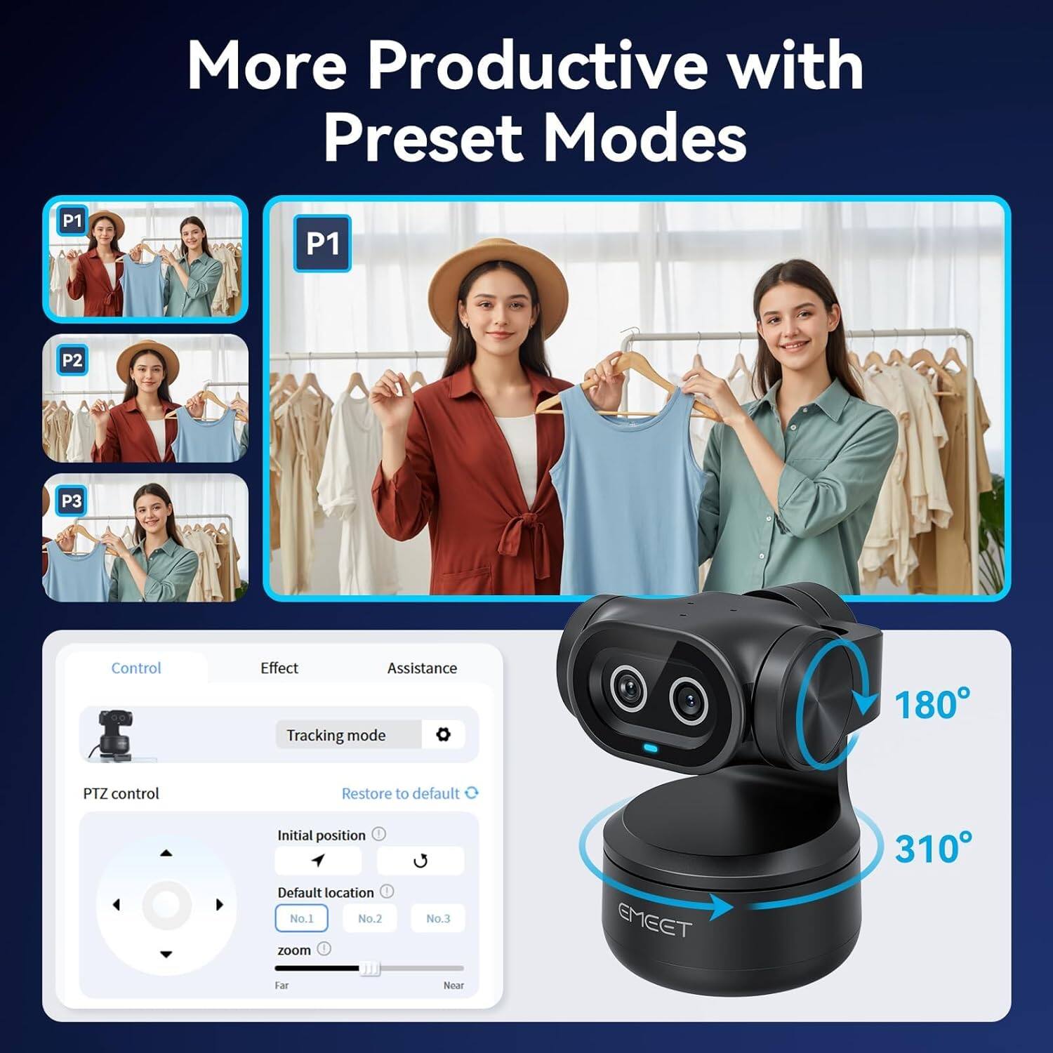 More Productive with Preset Modes

P1 P2 P3

Control Effect Assistance

Tracking mode

PTZ control

Restore to default

Initial position

Default location

No.1 No.2 No.3

zoom

Far Near

180°

310°

EMEET 310