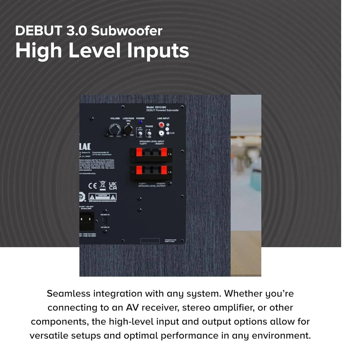 DEBUT 3.0 Subwoofer  
High Level Inputs  

Seamless integration with any system. Whether you're connecting to an AV receiver, stereo amplifier, or other components, the high-level input and output options allow for versatile setups and optimal performance in any environment.