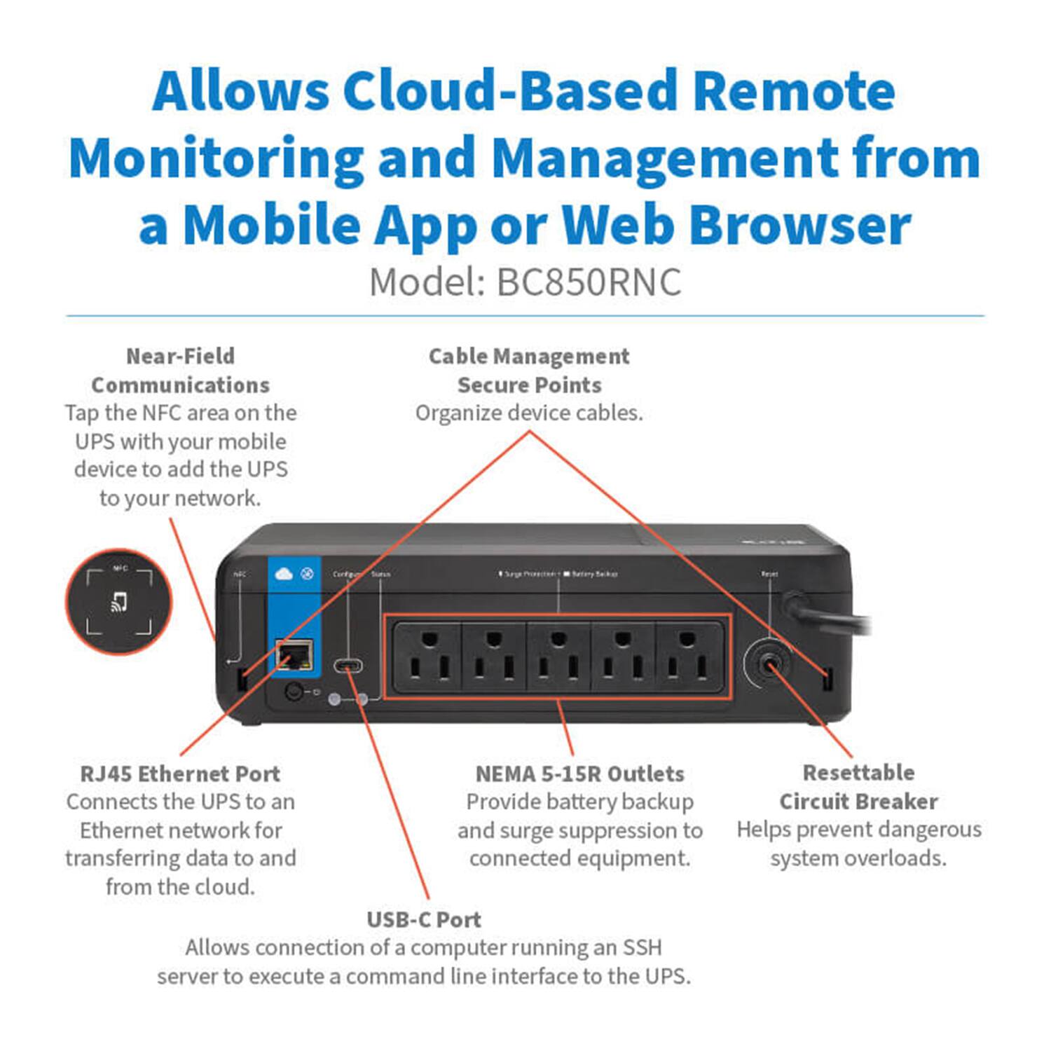 Allows Cloud-Based Remote Monitoring and Management from a Mobile App or Web Browser  
Model: BC850RNC  

- Near-Field Communications  
  Tap the NFC area on the UPS with your mobile device to add the UPS to your network.  

- Cable Management Secure Points  
  Organize device cables.  

- RJ45 Ethernet Port  
  Connects the UPS to an Ethernet network for transferring data to and from the cloud.  

- NEMA 5-15R Outlets  
  Provide battery backup and surge suppression to connected equipment.  

- Resettable Circuit Breaker  
  Helps prevent dangerous system overloads.  

- USB-C Port  
  Allows connection of a computer running an SSH server to execute a command line interface to the UPS.