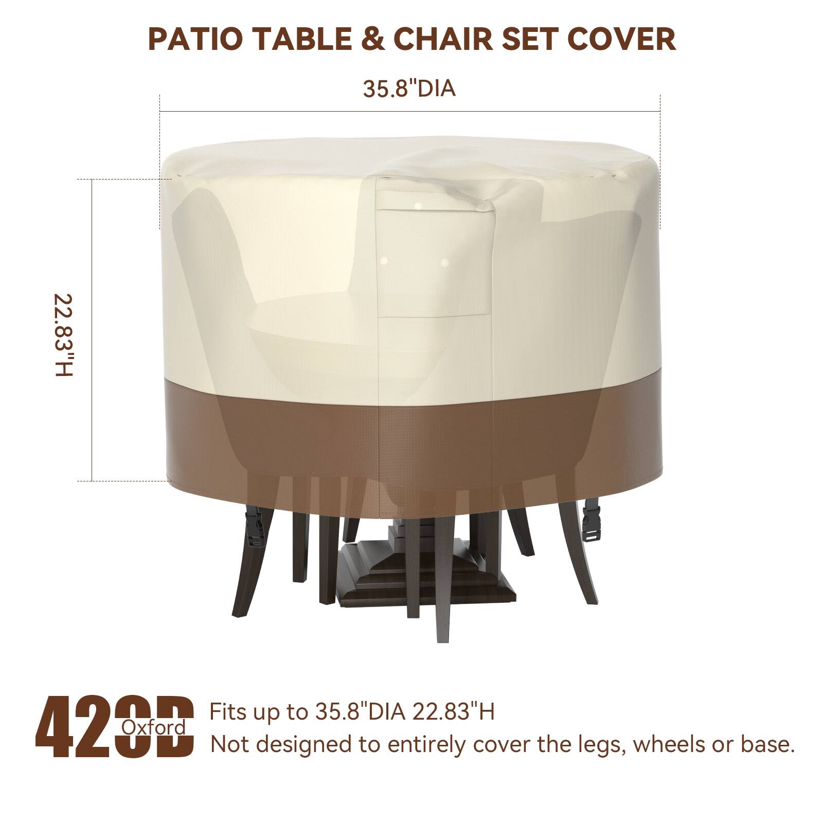 PATIO TABLE & CHAIR SET COVER  
35.8"DIA 22.83"H  
Fits up to 35.8"DIA 22.83"H  
428 Oxford  
Not designed to entirely cover the legs, wheels or base.