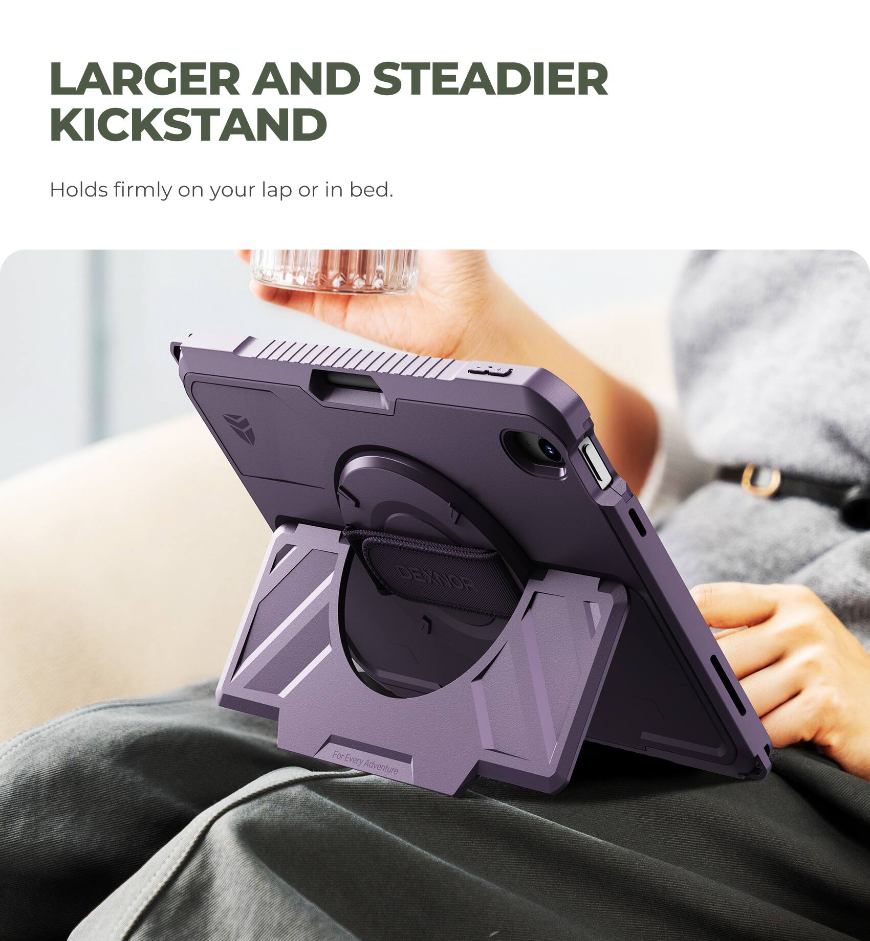 LARGER AND STEADIER KICKSTAND  
Holds firmly on your lap or in bed.  

DEXNOR  
For Every Adventure