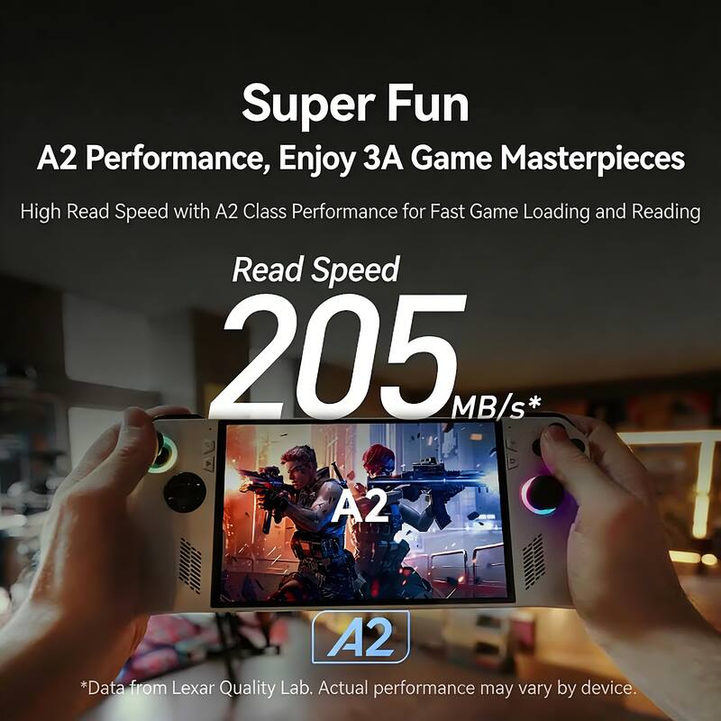 Super Fun  
A2 Performance, Enjoy 3A Game Masterpieces  
High Read Speed with A2 Class Performance for Fast Game Loading and Reading  
Read Speed 205 MB/s*  
A2  
*A2  
*Data from Lexar Quality Lab. Actual performance may vary by device.