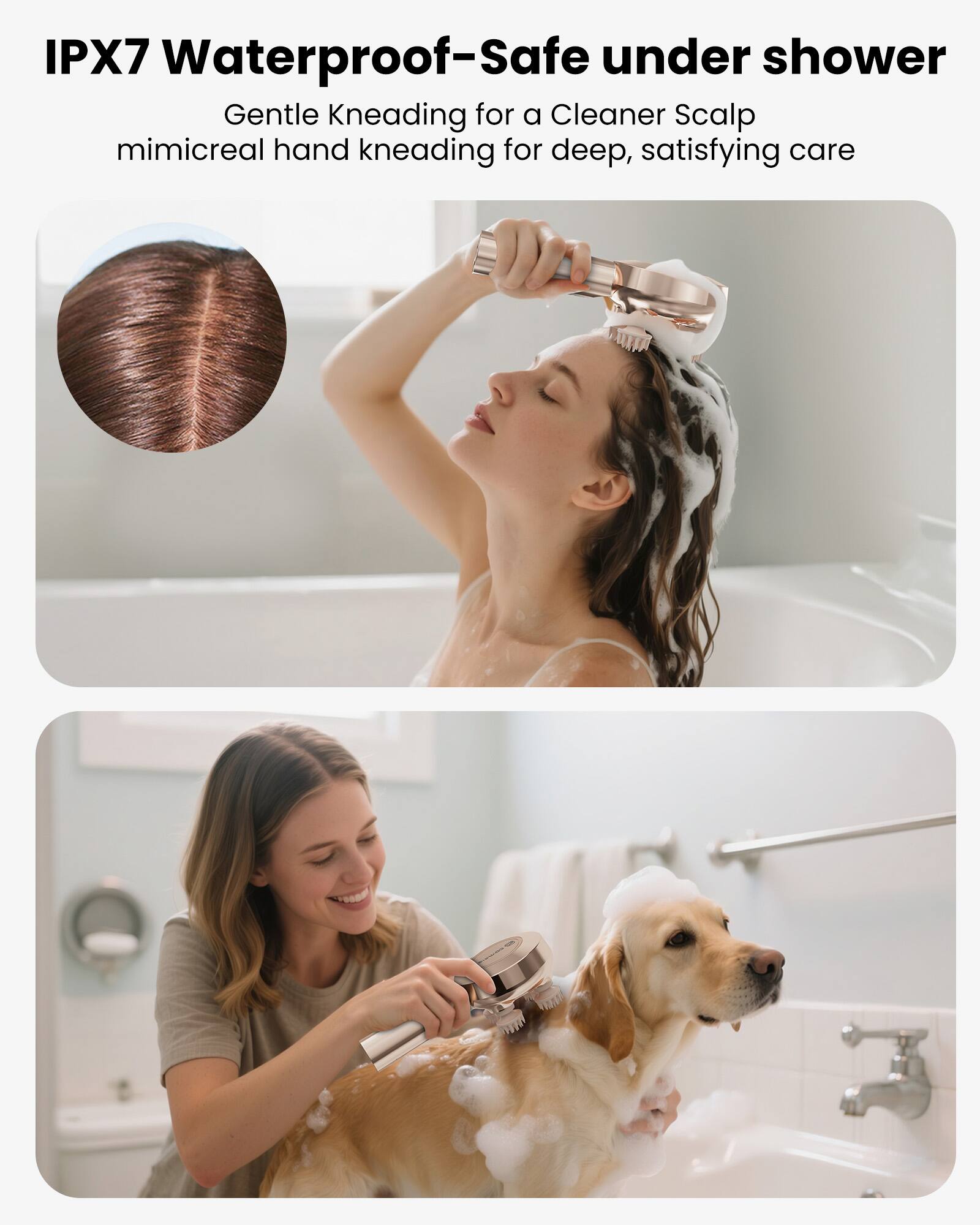 IPX7 Waterproof-Safe under shower  
Gentle Kneading for a Cleaner Scalp  
mimicreal hand kneading for deep, satisfying care