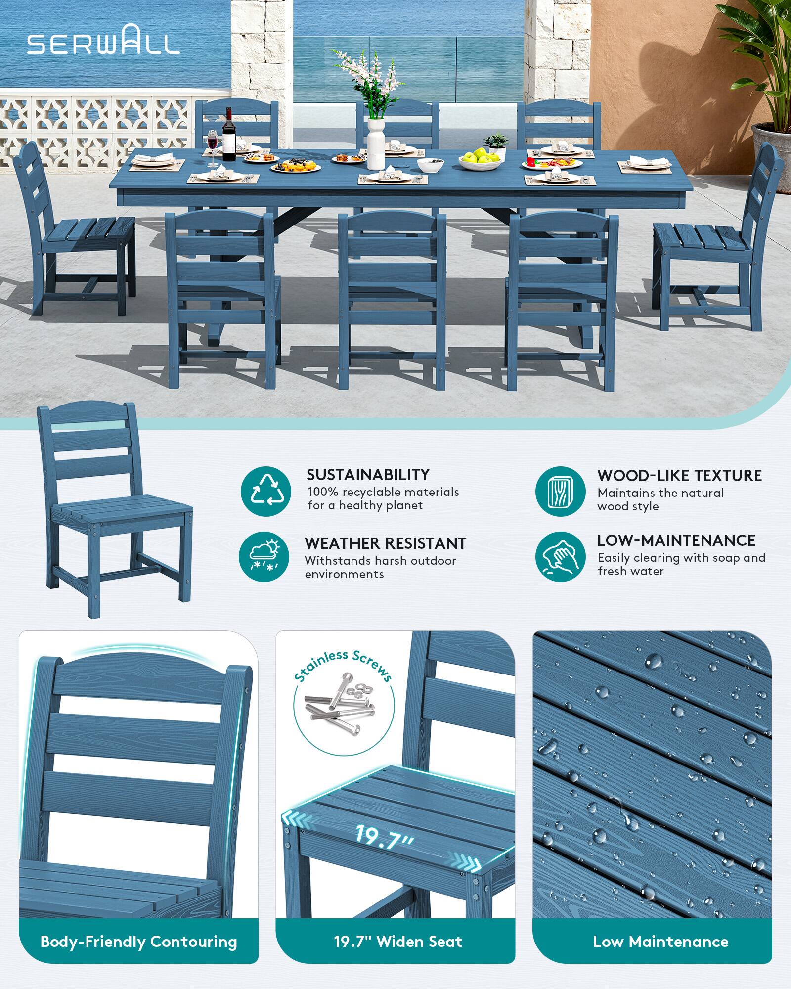 SERWALL

SUSTAINABILITY
100% recyclable materials for a healthy planet

WOOD-LIKE TEXTURE
Maintains the natural wood style

WEATHER RESISTANT
Withstands harsh outdoor environments

LOW-MAINTENANCE
Easily clearing with soap and fresh water

Stainless Screws

19.7" Widen Seat

Body-Friendly Contouring

Low Maintenance