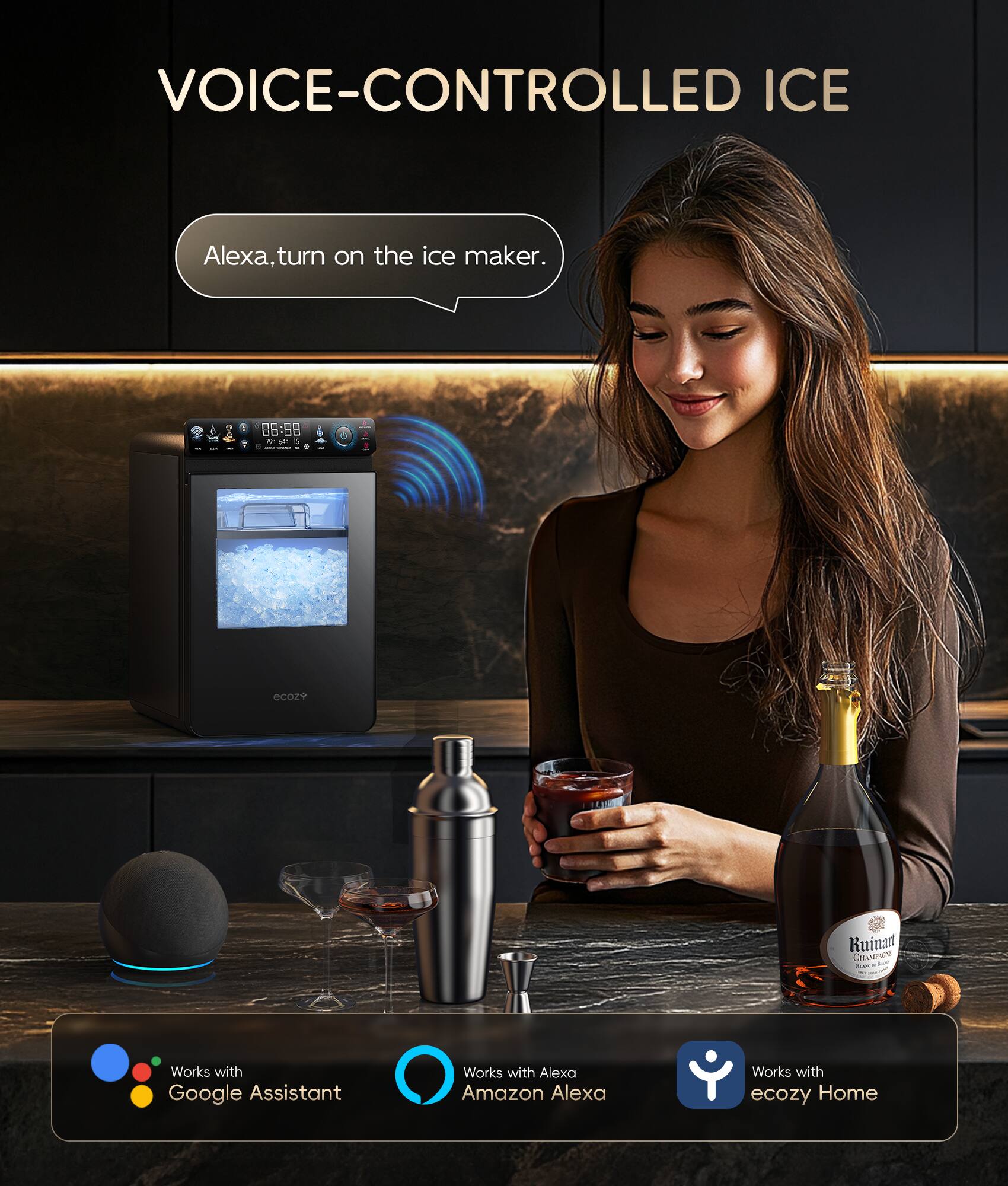 VOICE-CONTROLLED ICE
Alexa, turn on the ice maker.
06:58
Works with Google Assistant
Works with Alexa
Works with Amazon Alexa
Works with ecozy Home
Ruinat CRASPIPA