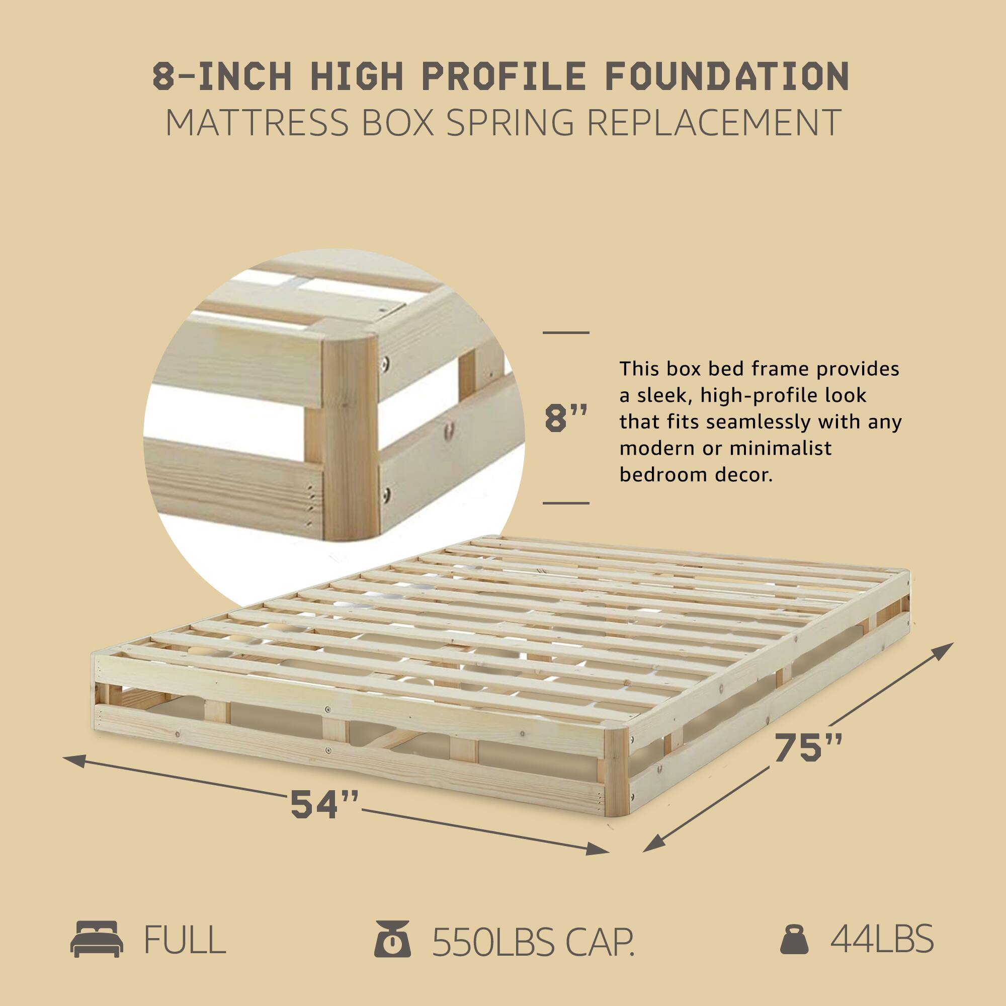 8-INCH HIGH PROFILE FOUNDATION  
MATTRESS BOX SPRING REPLACEMENT  

This box bed frame provides a sleek, high-profile look that fits seamlessly with any modern or minimalist bedroom decor.  

- 54" x 75"  
- FULL  
- 550LBS CAP.  
- 44LBS