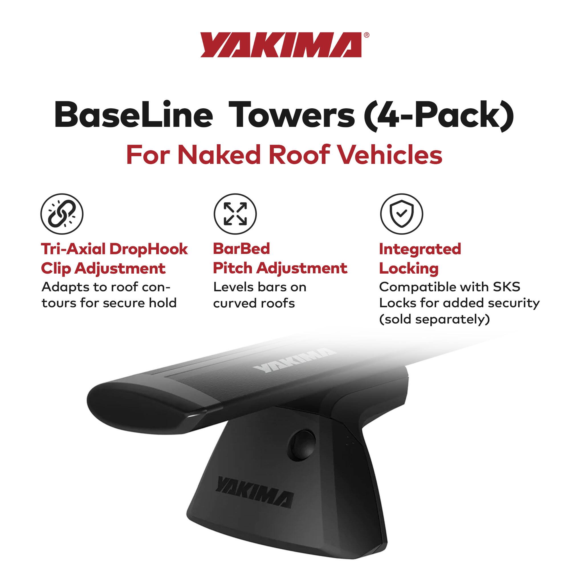 YAKIMA BaseLine Towers (4-Pack)  
For Naked Roof Vehicles  

- Tri-Axial DropHook Clip Adjustment  
  Adapts to roof contours for secure hold  

- BarBed Pitch Adjustment  
  Levels bars on curved roofs  

- Integrated Locking  
  Compatible with SKS Locks for added security (sold separately)