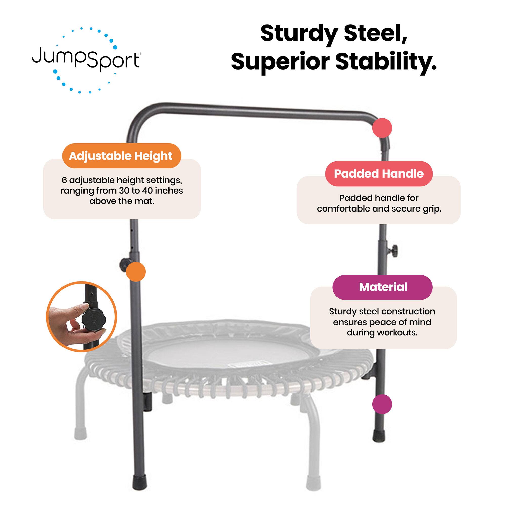 JumpSport  
Sturdy Steel, Superior Stability.

- Adjustable Height  
  6 adjustable height settings, ranging from 30 to 40 inches above the mat.

- Padded Handle  
  Padded handle for comfortable and secure grip.

- Material  
  Sturdy steel construction ensures peace of mind during workouts.