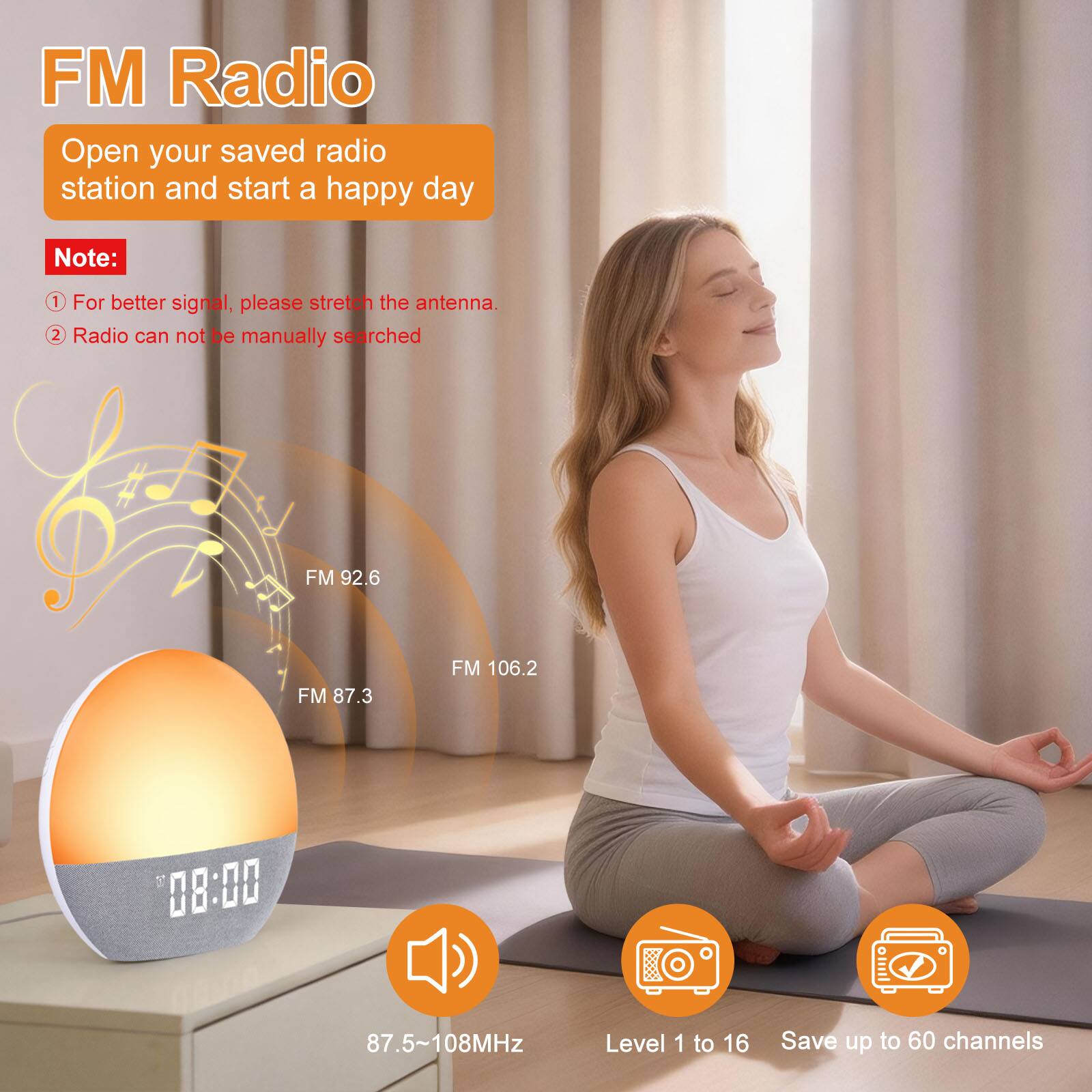 FM Radio  
Open your saved radio station and start a happy day  

Note:  
1. For better signal, please stretch the antenna.  
2. Radio cannot be manually searched  

FM 92.6  
FM 87.3  
FM 106.2  

08:00  
87.5~108MHz  

Level 1 to 16  
Save up to 60 channels