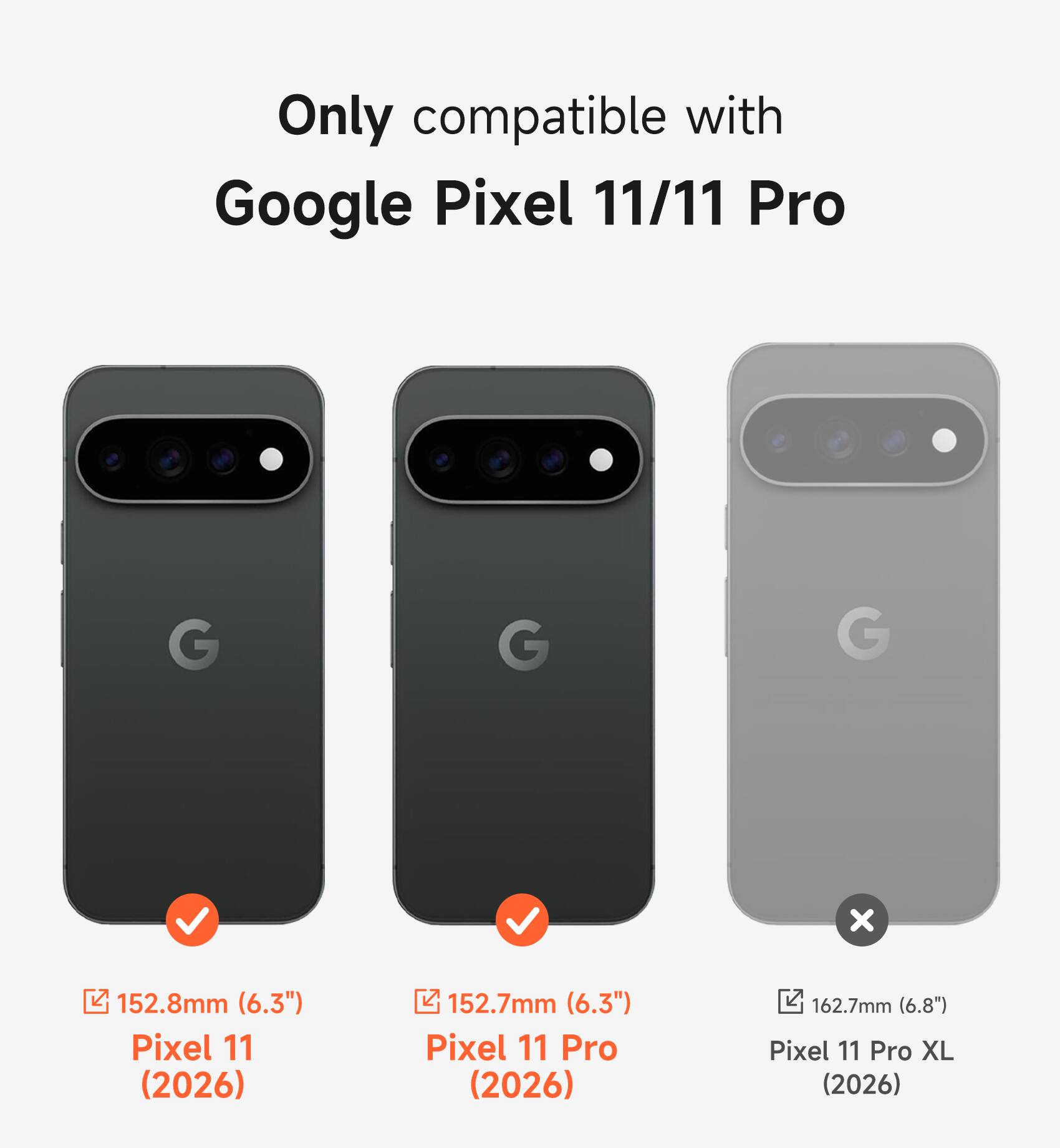 Only compatible with Google Pixel 11/11 Pro

152.8mm (6.3") Pixel 11 (2026)

152.7mm (6.3") Pixel 11 Pro (2026)

162.7mm (6.8") Pixel 11 Pro XL (2026)
