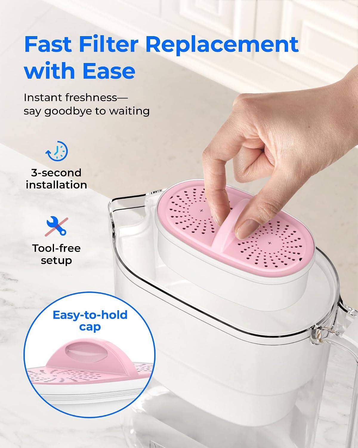 Fast Filter Replacement with Ease  
Instant freshness—say goodbye to waiting  
3-second installation  
Tool-free setup  
Easy-to-hold cap
