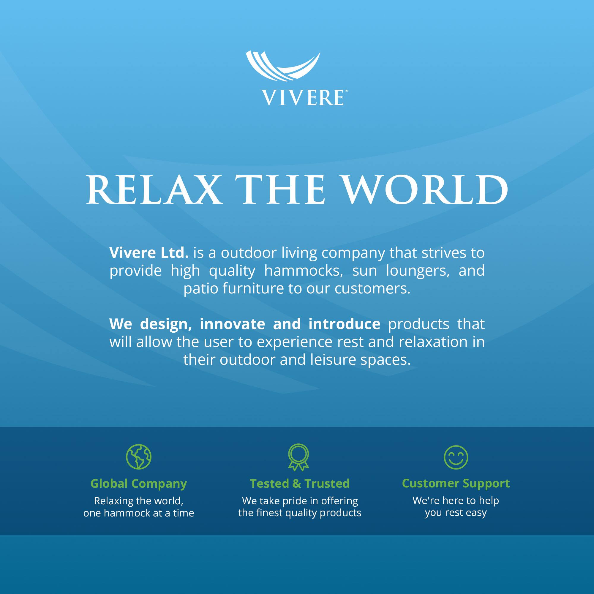 VIVERE  
RELAX THE WORLD  

Vivere Ltd. is an outdoor living company that strives to provide high quality hammocks, sun loungers, and patio furniture to our customers. We design, innovate and introduce products that will allow the user to experience rest and relaxation in their outdoor and leisure spaces.  

Global Company  
Relaxing the world, one hammock at a time  

Tested & Trusted  
We take pride in offering the finest quality products  

Customer Support  
We're here to help you rest easy