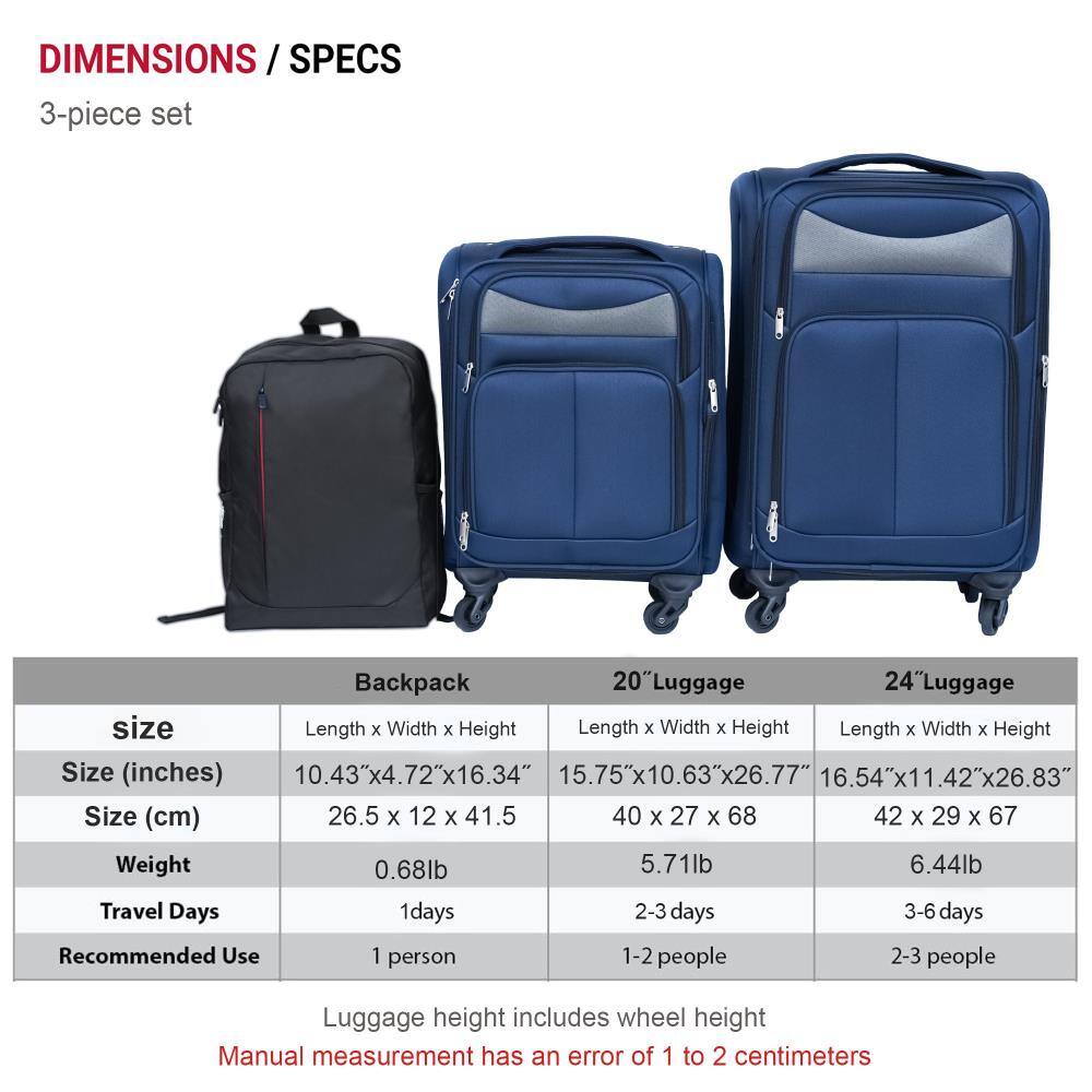 **DIMENSIONS / SPECS**

**3-piece set**

| **Backpack** | **20" Luggage** | **24" Luggage** |
|--------------|----------------|----------------|
| **Size (inches)** | 10.43" x 4.72" x 16.34" | 15.75" x 10.63" x 26.77" | 16.54" x 11.42" x 26.83" |
| **Size (cm)** | 26.5 x 12 x 41.5 | 40 x 27 x 68 | 42 x 29 x 67 |
| **Weight** | 0.68 lb | 5.71 lb | 6.44 lb |
| **Travel Days** | 1 day | 2-3 days | 3-6 days |
| **Recommended Use** | 1 person | 1-2 people | 2-3 people |

*Luggage height includes wheel height*

*Manual measurement has an error of 1 to 2