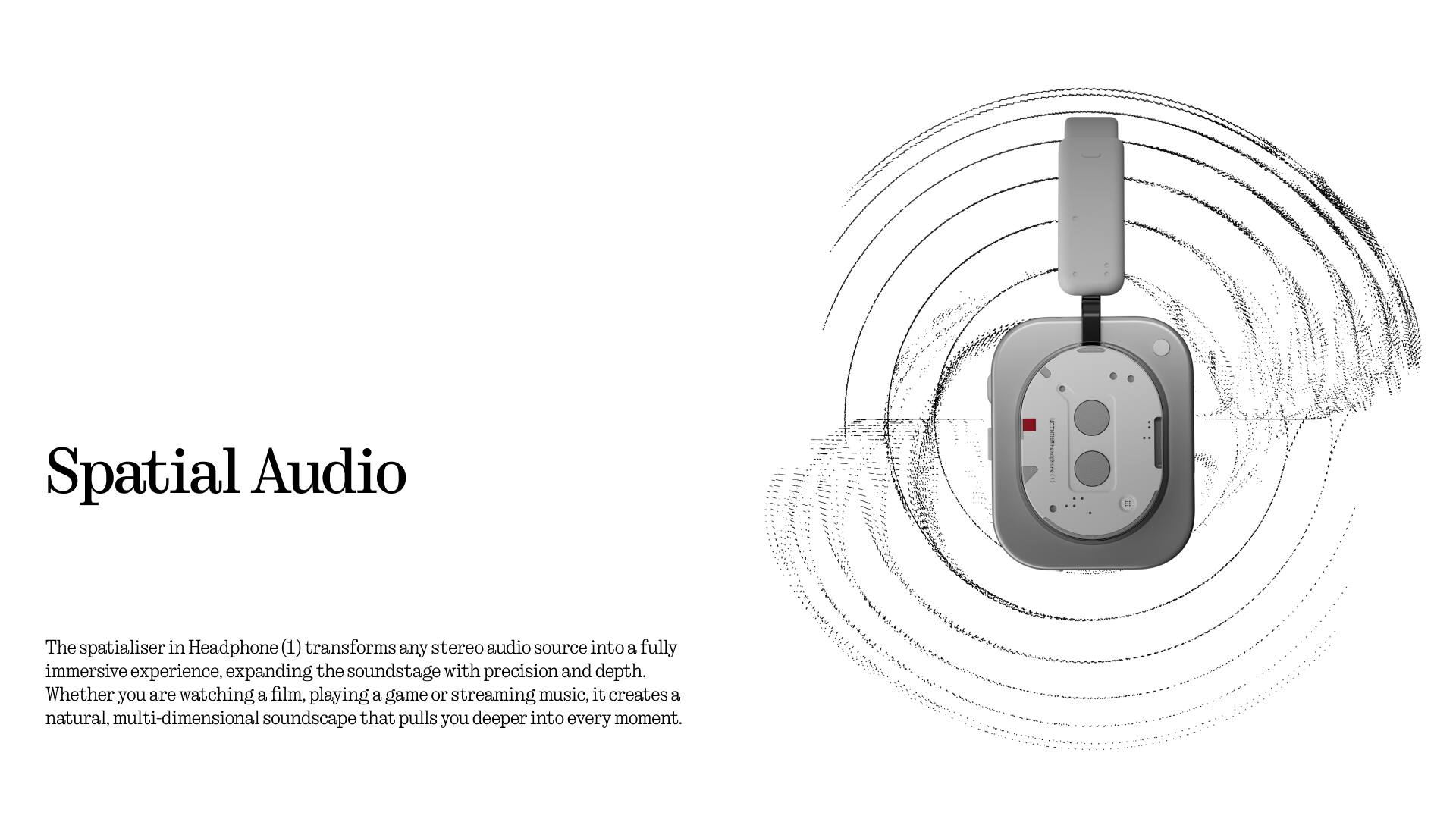 Spatial Audio

The spatialiser in Headphone (1) transforms any stereo audio source into a fully immersive experience, expanding the soundstage with precision and depth. Whether you are watching a film, playing a game or streaming music, it creates a natural, multi-dimensional soundscape that pulls you deeper into every moment.
