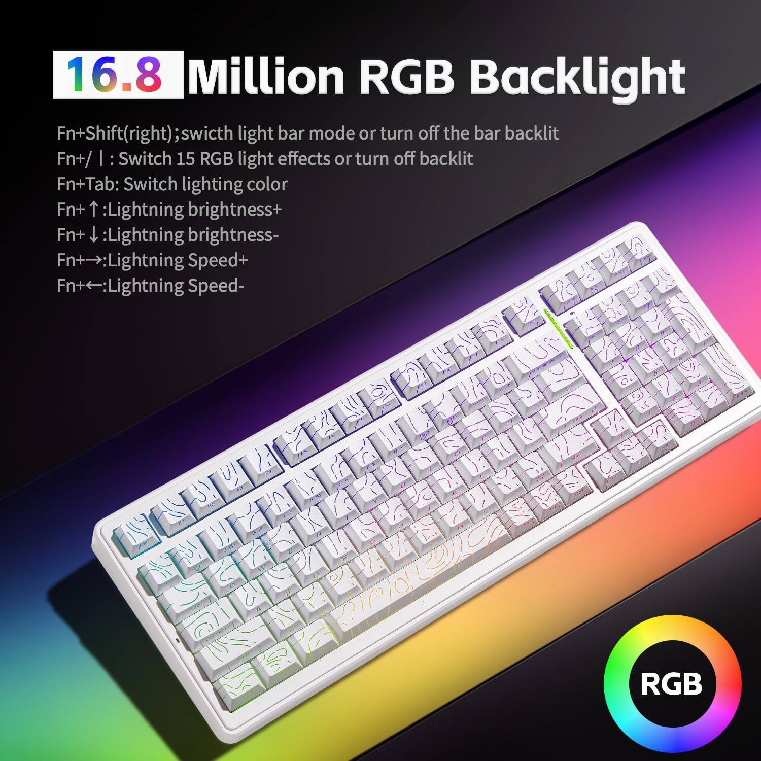 16.8 Million RGB Backlight

Fn+Shift(right): Switch light bar mode or turn off the bar backlit  
Fn+/ : Switch 15 RGB light effects or turn off backlit  
Fn+Tab: Switch lighting color  
Fn+ ↑: Lightning brightness+  
Fn+ ↓: Lightning brightness-  
Fn+ →: Lightning Speed+  
Fn+ ←: Lightning Speed-
