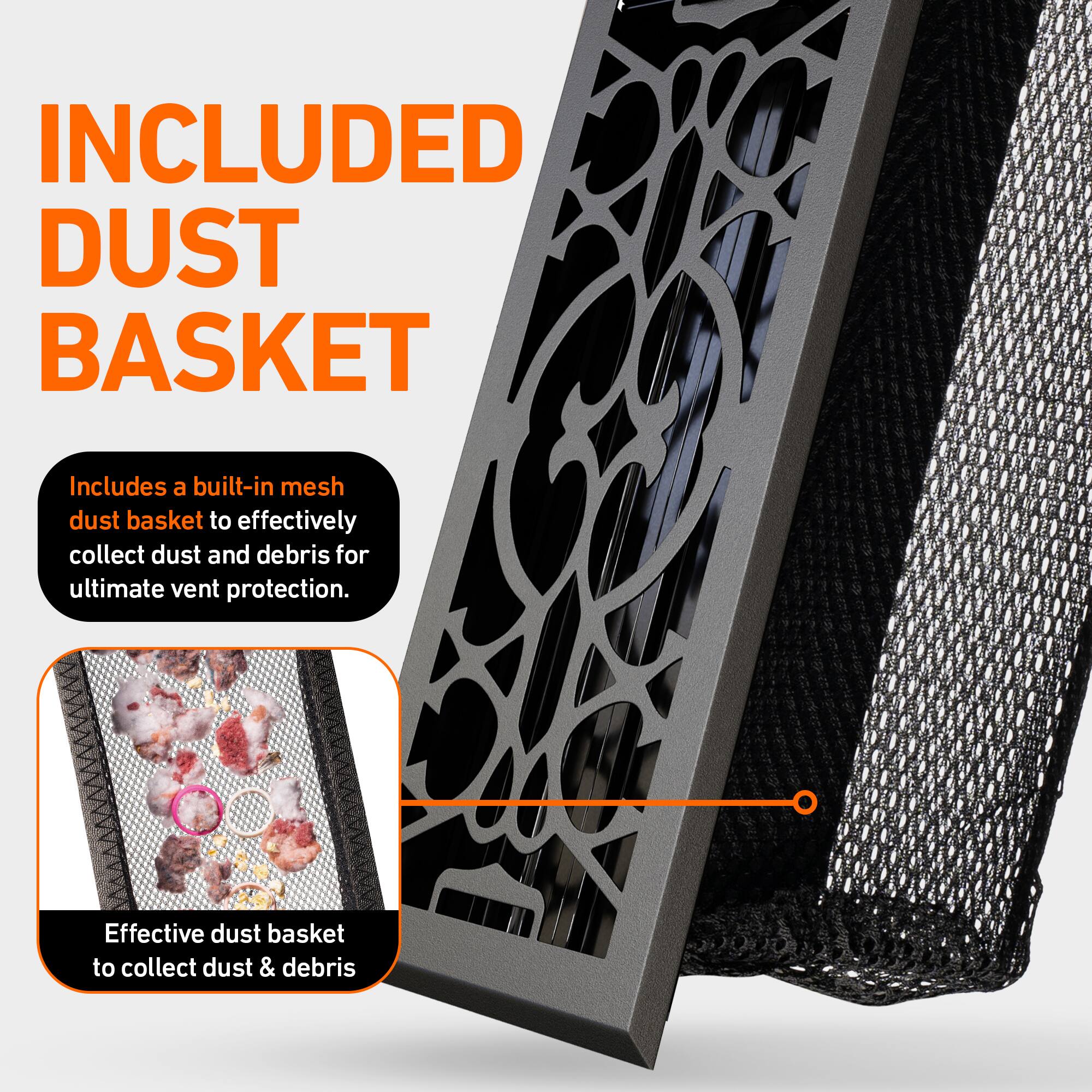 INCLUDED DUST BASKET

Includes a built-in mesh dust basket to effectively collect dust and debris for ultimate vent protection.

Effective dust basket to collect dust & debris