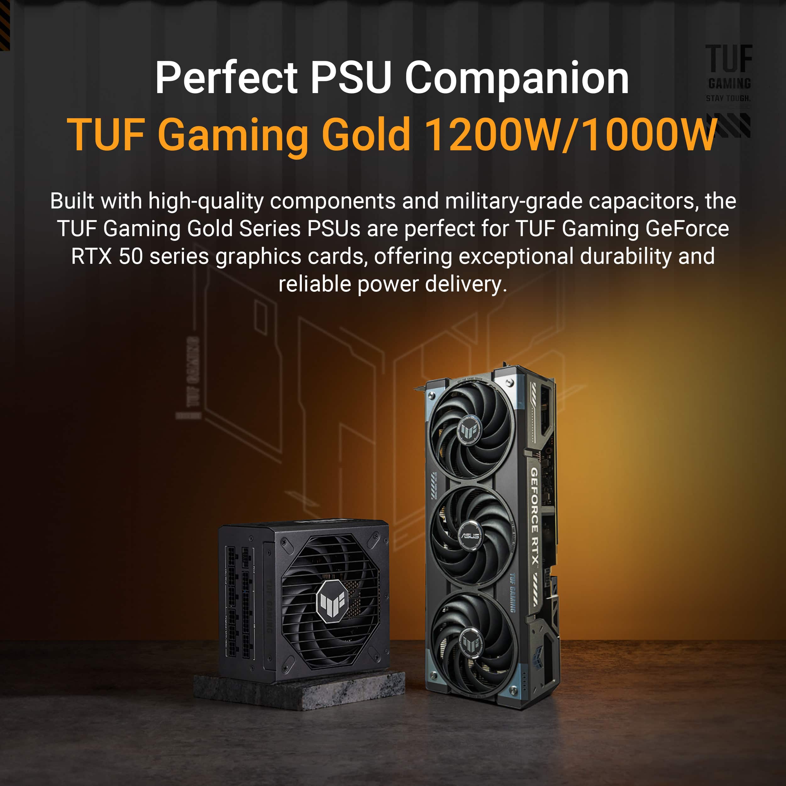 TUF Perfect PSU Companion GAMING GOLD 1200W/1000W NS Built with high-quality components and military-grade capacitors, the TUF Gaming Gold Series PSUs are perfect for TUF Gaming GeForce RTX 50 series graphics cards, offering exceptional durability and reliable power delivery.