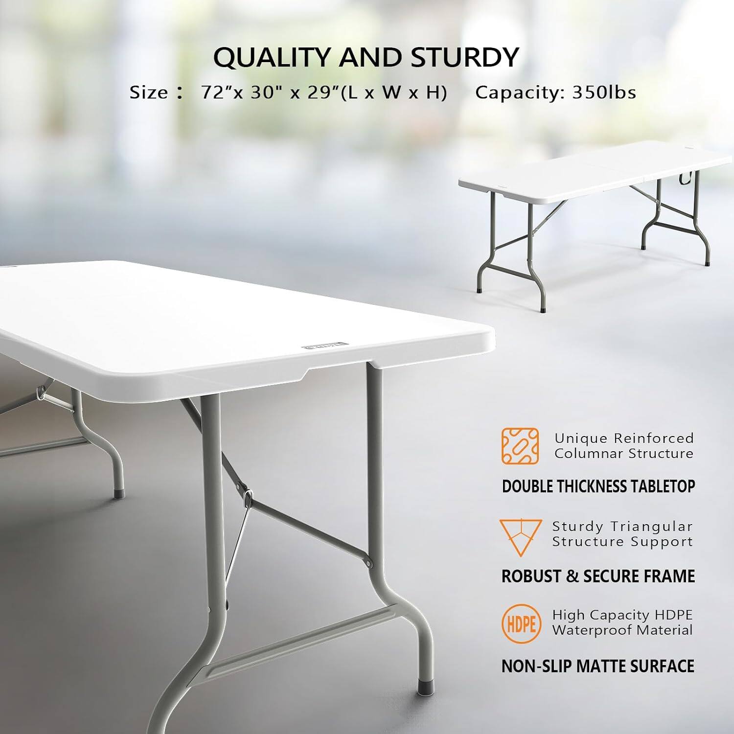 QUALITY AND STURDY  
Size: 72"x 30" x 29" (L x W x H)  
Capacity: 350lbs  

Unique Reinforced Columnar Structure  
DOUBLE THICKNESS TABLETOP  
Sturdy Triangular Structure Support  
ROBUST & SECURE FRAME  
High Capacity HDPE Waterproof Material  
NON-SLIP MATTE SURFACE