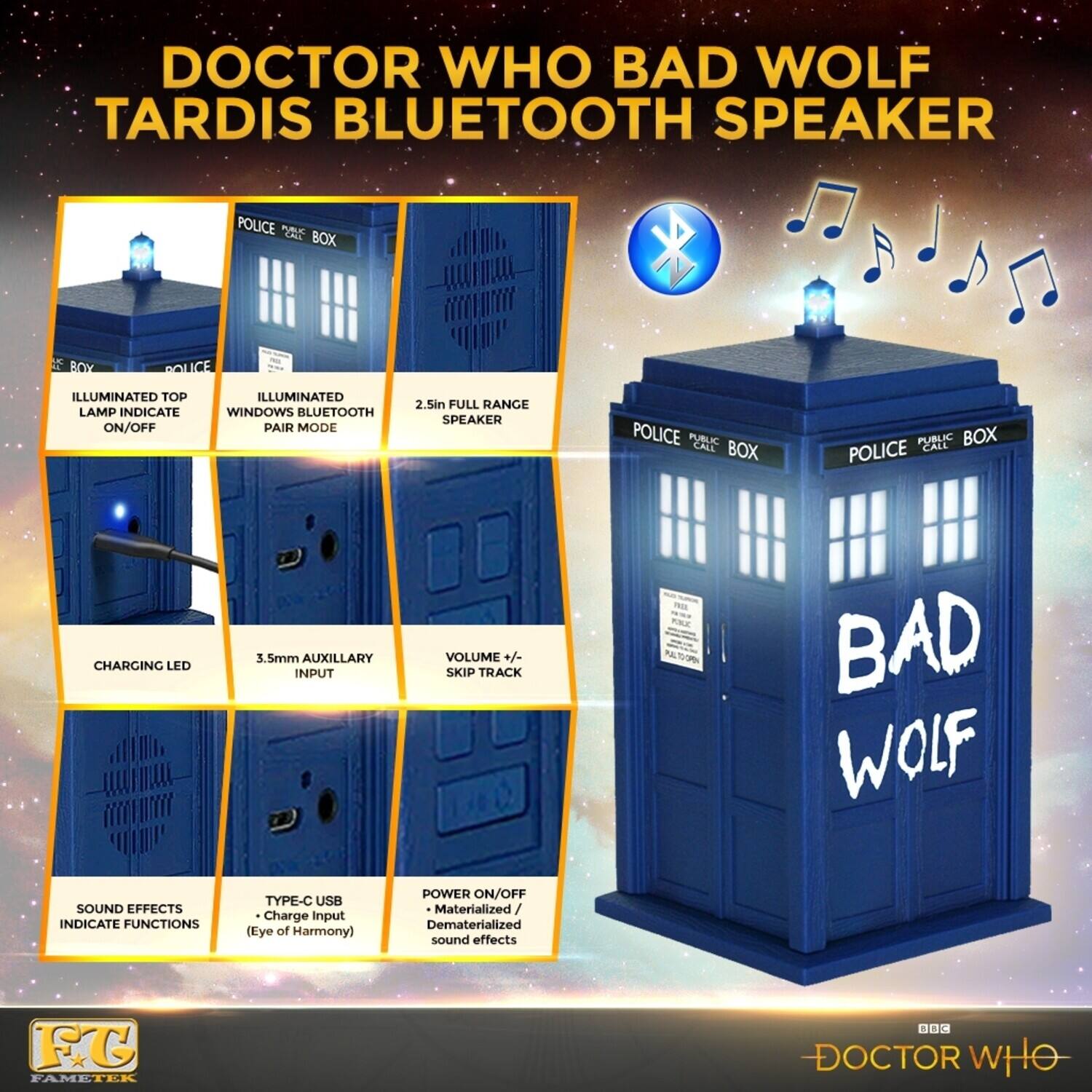DOCTOR WHO BAD WOLF TARDIS BLUETOOTH SPEAKER

- POLICE PUBLIC CALL BOX
- ILLUMINATED TOP LAMP INDICATE ON/OFF
- ILLUMINATED WINDOWS BLUETOOTH PAIR MODE
- 2.5in FULL RANGE SPEAKER
- CHARGING LED
- 3.5mm AUXILLARY INPUT
- VOLUME +/- SKIP TRACK
- BAD WOLF SOUND EFFECTS INDICATE FUNCTIONS
- TYPE-C USB Charge input (Eye of Harmony)
- POWER ON/OFF Materialized Dematerialized sound effects

FG FAMETER 1 C