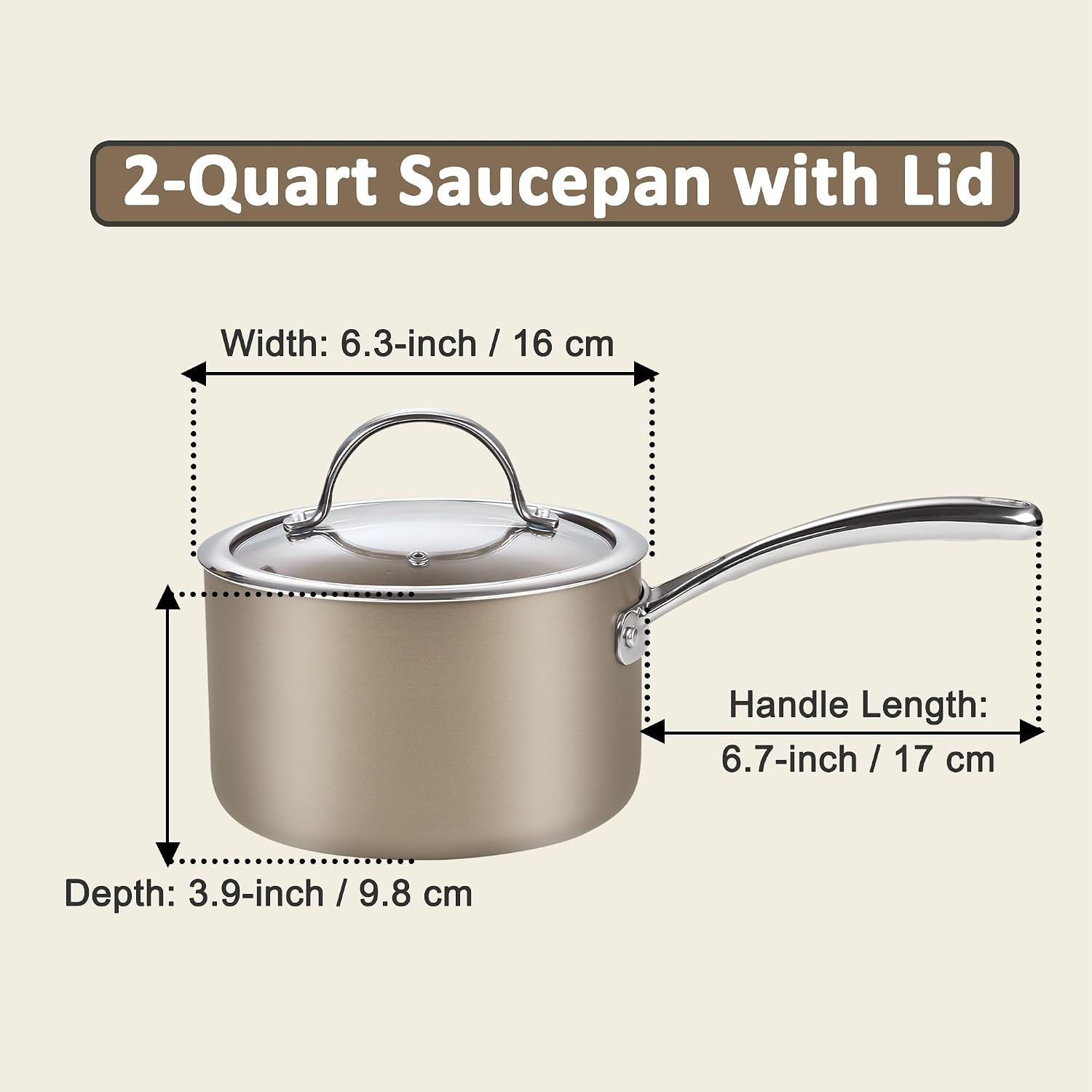 2-Quart Saucepan with Lid

Width: 6.3-inch / 16 cm

Handle Length: 6.7-inch / 17 cm

Depth: 3.9-inch / 9.8 cm