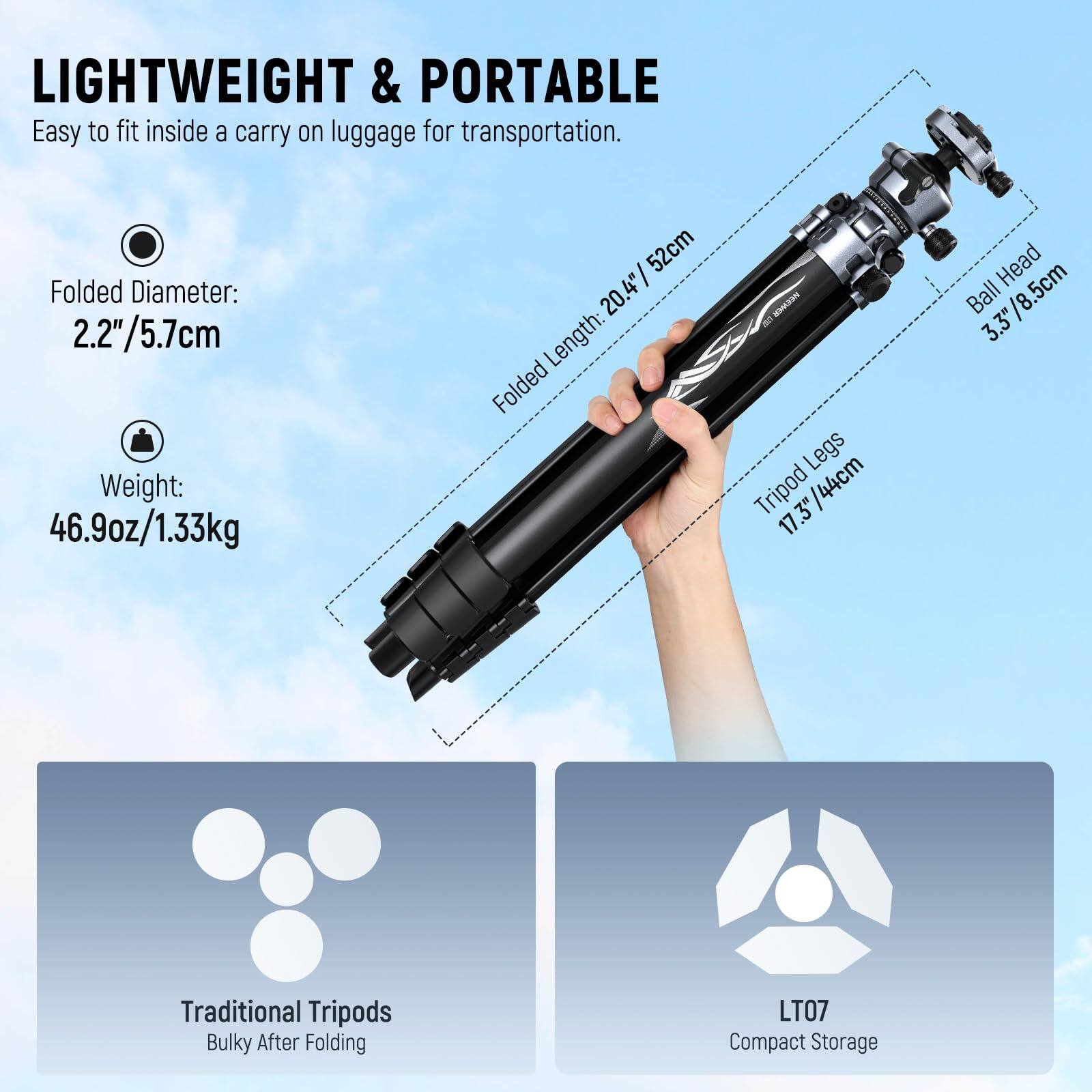 LIGHTWEIGHT & PORTABLE  
Easy to fit inside a carry on luggage for transportation.  

Folded Diameter: 2.2"/5.7cm  
Weight: 46.9oz/1.33kg  

Folded Length: 20.4"/52cm  
TriPod Legs: 17.3"/44cm  
Ball Head: 3.3"/8.5cm  

Traditional Tripods  
Bulky After Folding  

LT07  
Compact Storage