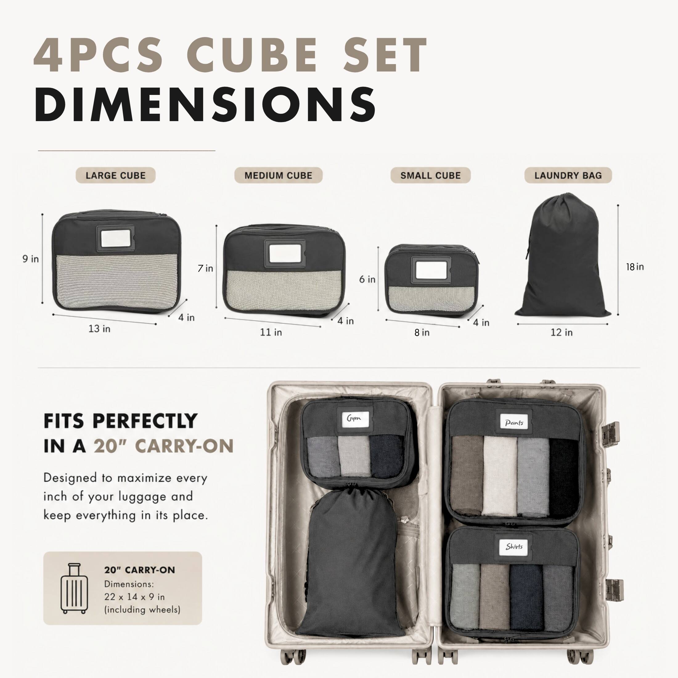4PCS CUBE SET DIMENSIONS

LARGE CUBE
9 in x 13 in x 4 in

MEDIUM CUBE
7 in x 11 in x 4 in

SMALL CUBE
6 in x 8 in x 4 in

LAUNDRY BAG
18 in x 12 in

FITS PERFECTLY IN A 20" CARRY-ON

Designed to maximize every inch of your luggage and keep everything in its place.

20" CARRY-ON Dimensions: 22 x 14 x 9 in (including wheels)