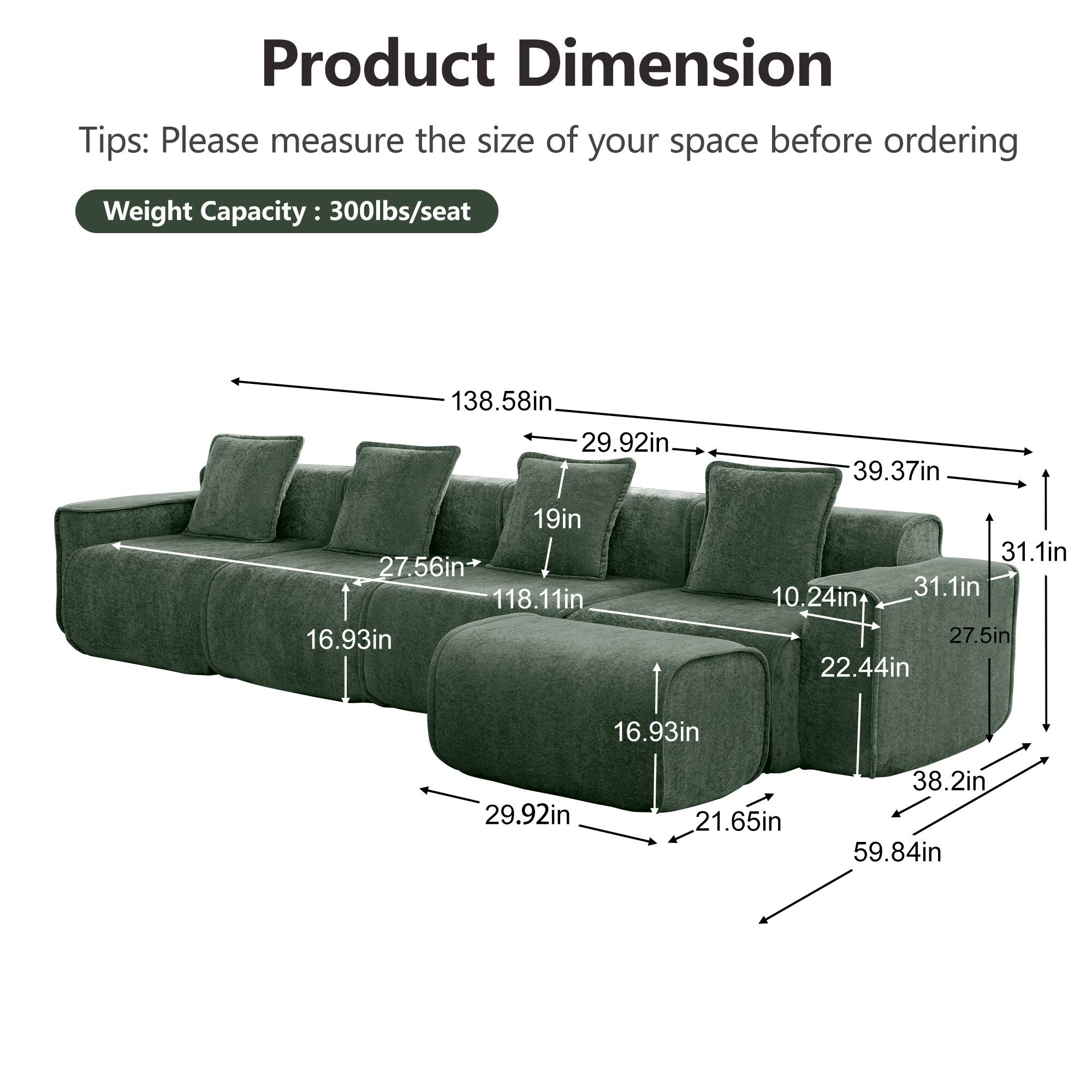 Product Dimension  
Tips: Please measure the size of your space before ordering  
Weight Capacity: 300lbs/seat  

138.58in  
29.92in  
39.37in  
19in  
27.56in  
118.11in  
16.93in  
31.1in  
10.24in  
31.1in  
27.5in  
22.44in  
16.93in  
29.92in  
21.65in  
38.2in  
59.84in