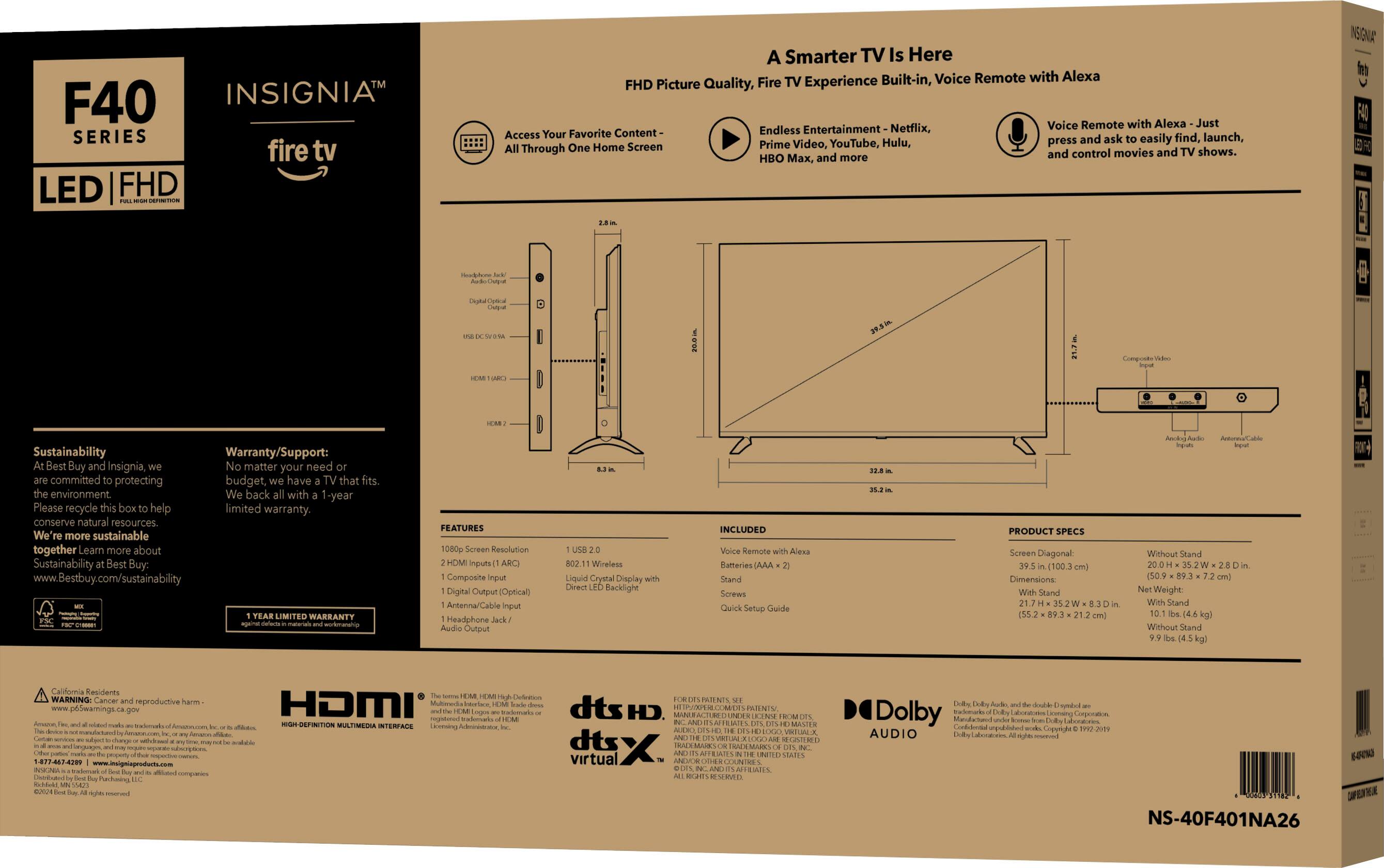 F40 INSIGNIA SERIES fire tv LED FHD A Smarter TV Is Here TV Built-in, Voice Remote with Alexa FHD Picture Quality, Fire Experience Voice Remote with Alexa Just Favorite Content Endless Entertainment Netflix, Access Your ask find, launch, Video, YouTube, Hulu, press and easily Through One Home Screen Prime and control movies and shows. HBO Max, and more.

Insignia F40 LED FHD TV Box:

- 1080p Screen Resolution
- 2 HDMI inputs
- 1 Composite Digital Output
- Optical Antenna/Cable Input
- Headphone Audio Output
- 802.11 Wireless
- Liquid Crystal Display
- Direct Backlight

Included:
- Voice Remote with Alexa
- AAA Batteries