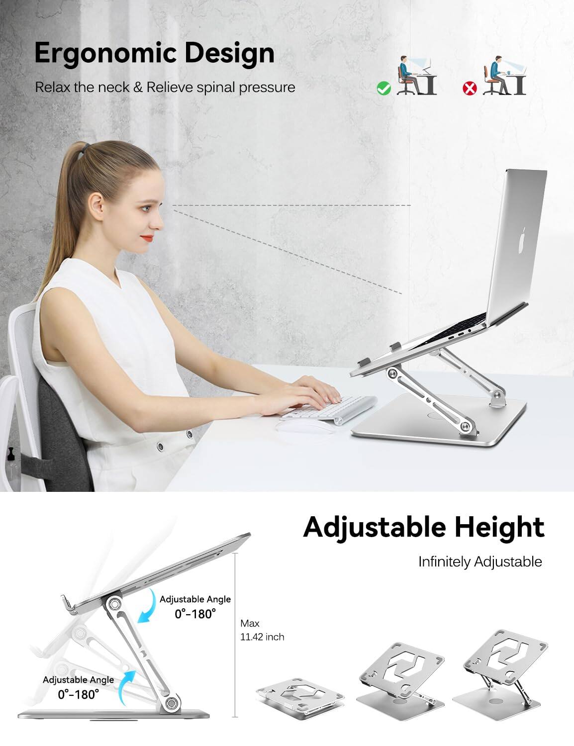 Ergonomic Design  
Relax the neck & Relieve spinal pressure  

Adjustable Height  
Infinitely Adjustable  

Adjustable Angle 0-180  
Adjustable Angle 0-180  

Max 11.42 inch