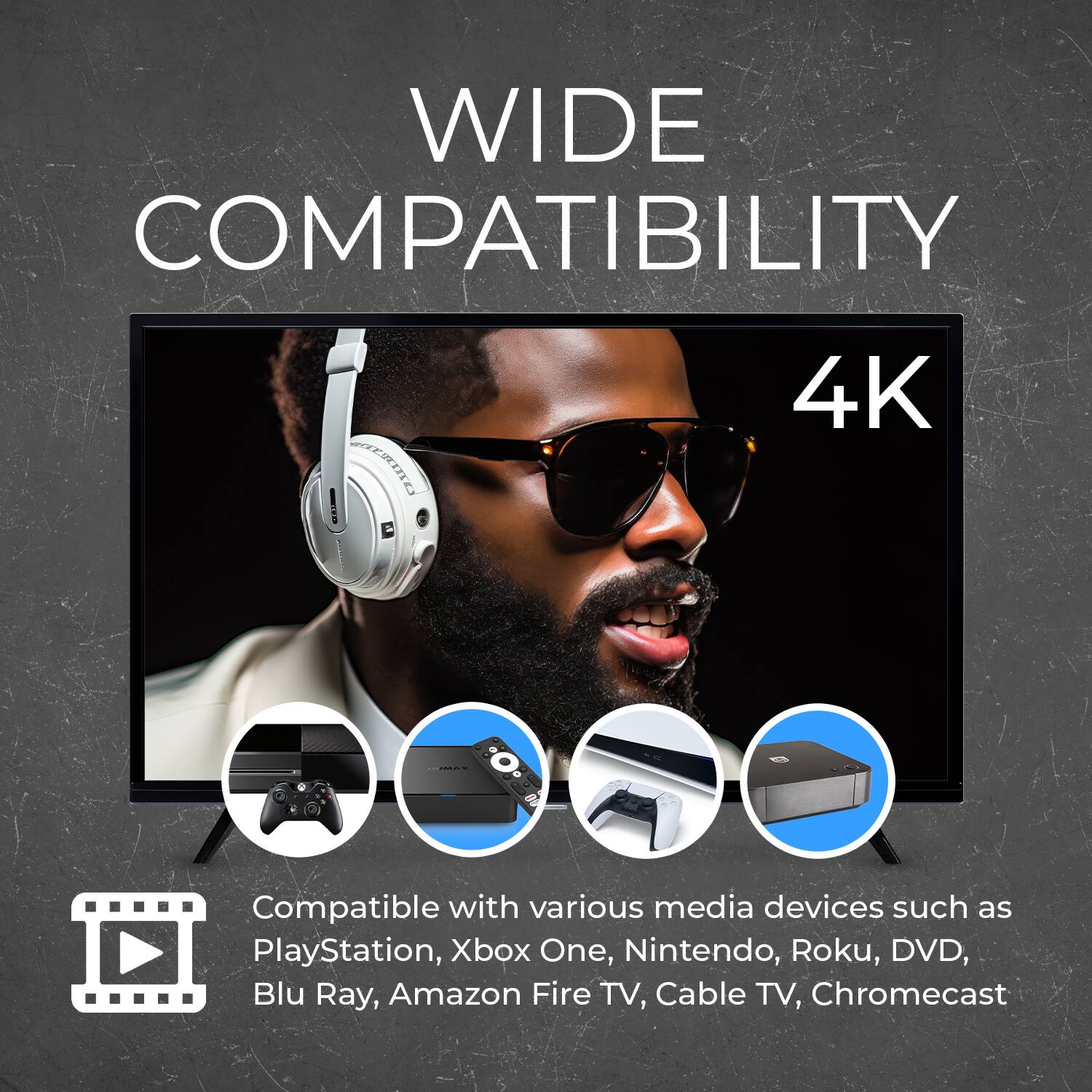 WIDE COMPATIBILITY  
4K  

Compatible with various media devices such as PlayStation, Xbox One, Nintendo, Roku, DVD, Blu Ray, Amazon Fire TV, Cable TV, Chromecast
