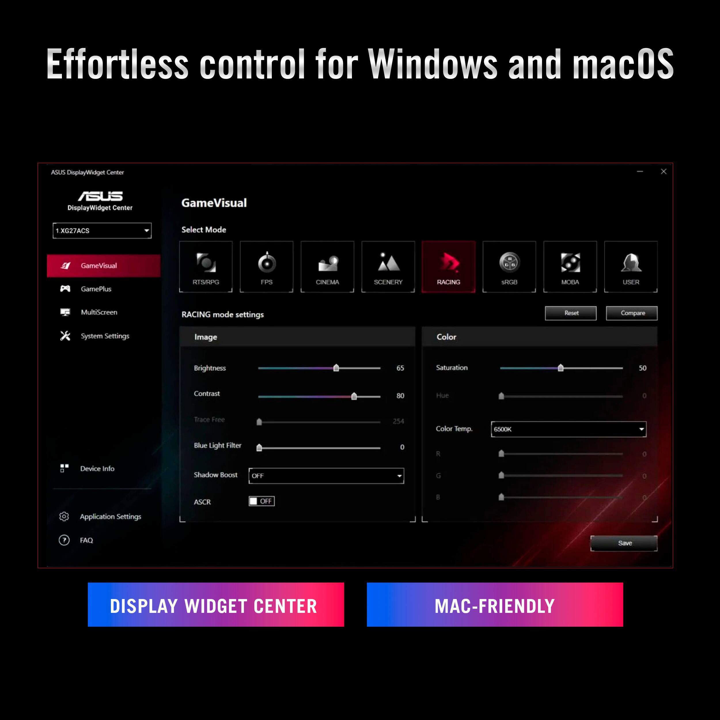 Effortless control for Windows and macOS

ASUS DisplayWidget Center

GameVisual
- Select Mode: RTS/RPG, FPS, CINEMA, SCENERY, RACING, sRGB, MOBA, USER
- RACING mode settings
  - Image: Brightness 65, Contrast 80, Trace Free 254, Saturation 50, Hue 0, Color Temp. 6500K
  - Color: R 0, G 0, B 0
- Blue Light Filter: OFF
- Shadow Boost: OFF
- ASCR: OFF

MultiScreen
- System Settings: Image Color, Brightness, Saturation, Contrast, Hue, Color Temp., Blue Light Filter, Shadow Boost, ASCR

Application Settings
- FAQ

DISPLAY WIDGET CENTER
MAC-FRIENDLY