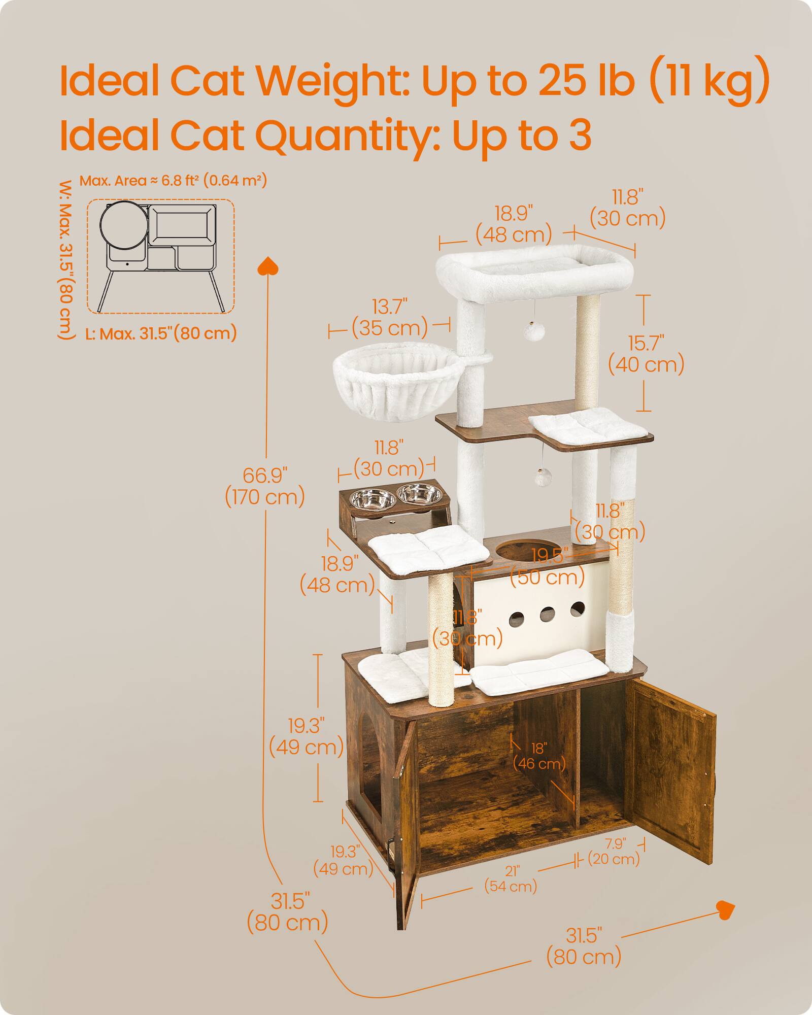 Ideal Cat Weight: Up to 25 lb (11 kg)  
Ideal Cat Quantity: Up to 3  

Max. Area: 6.8 ft² (0.64 m²)  

W: 11.8" (30 cm)  
Max. L: 31.5" (80 cm)  

13.7" (35 cm)  
15.7" (40 cm)  
18.9" (48 cm)  
19.3" (49 cm)  
19.5" (50 cm)  
21" (54 cm)  
31.5" (80 cm)  

66.9" (170 cm)  
7.9" (20 cm)