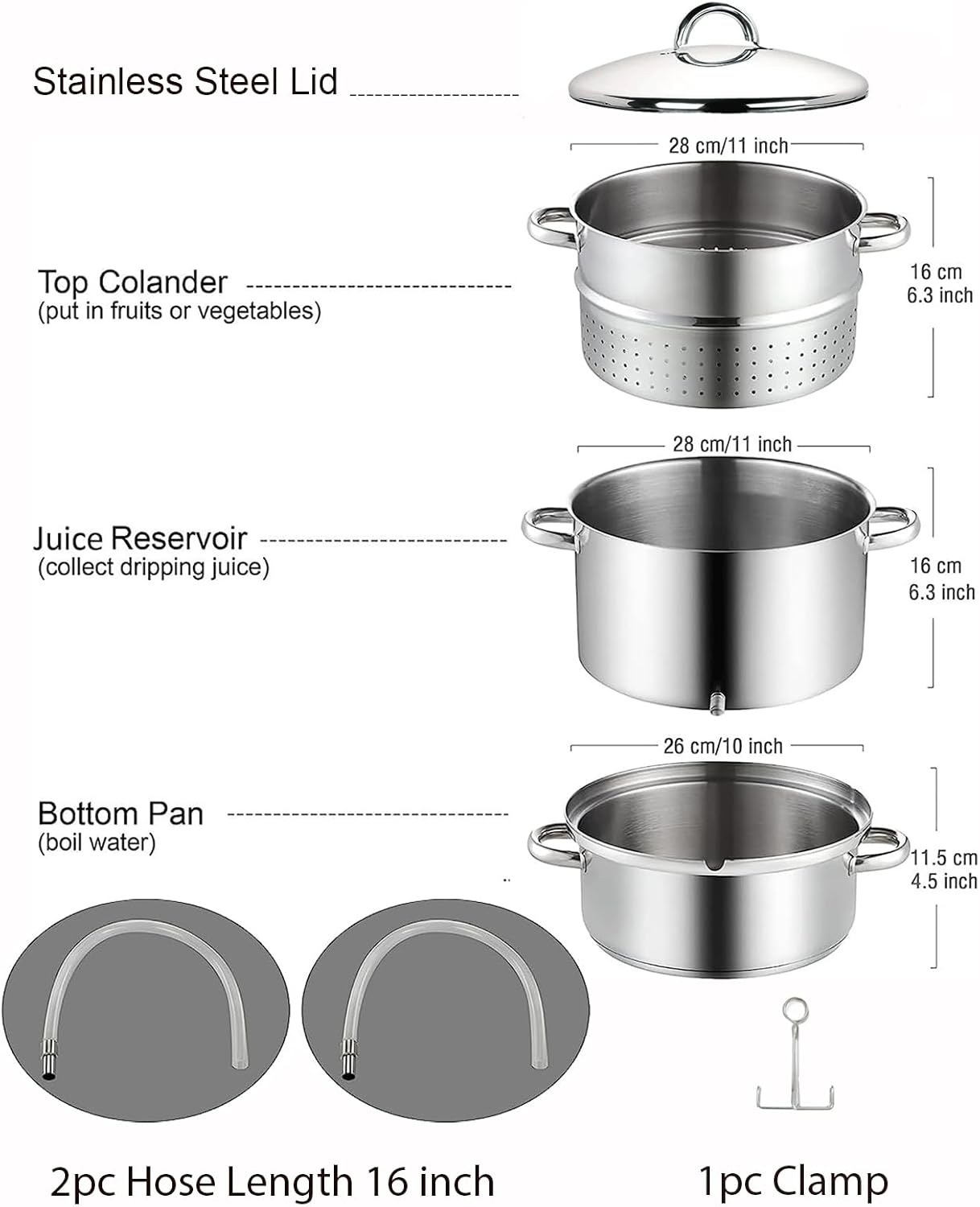 Stainless Steel Lid 28 cm/11 inch  
Top Colander (put in fruits or vegetables) 16 cm 6.3 inch  
Juice Reservoir (collect dripping juice) 28 cm/11 inch 16 cm 6.3 inch  
Bottom Pan (boil water) 26 cm/10 inch 11.5 cm 4.5 inch  
2pc Hose Length 16 inch  
1pc Clamp
