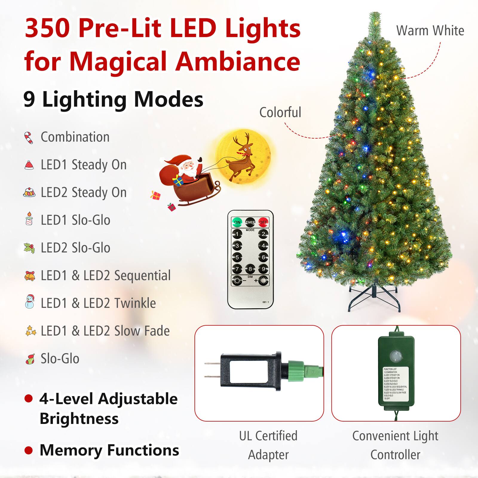 350 Pre-Lit LED Lights for Magical Ambiance  
9 Lighting Modes  
- Combination  
- LED1 Steady On  
- LED2 Steady On  
- LED1 Slo-Glo  
- LED2 Slo-Glo  
- LED1 & LED2 Sequential  
- LED1 & LED2 Twinkle  
- LED1 & LED2 Slow Fade  
- Slo-Glo  

4-Level Adjustable Brightness  
Memory Functions  

UL Certified Adapter  
Convenient Light Controller