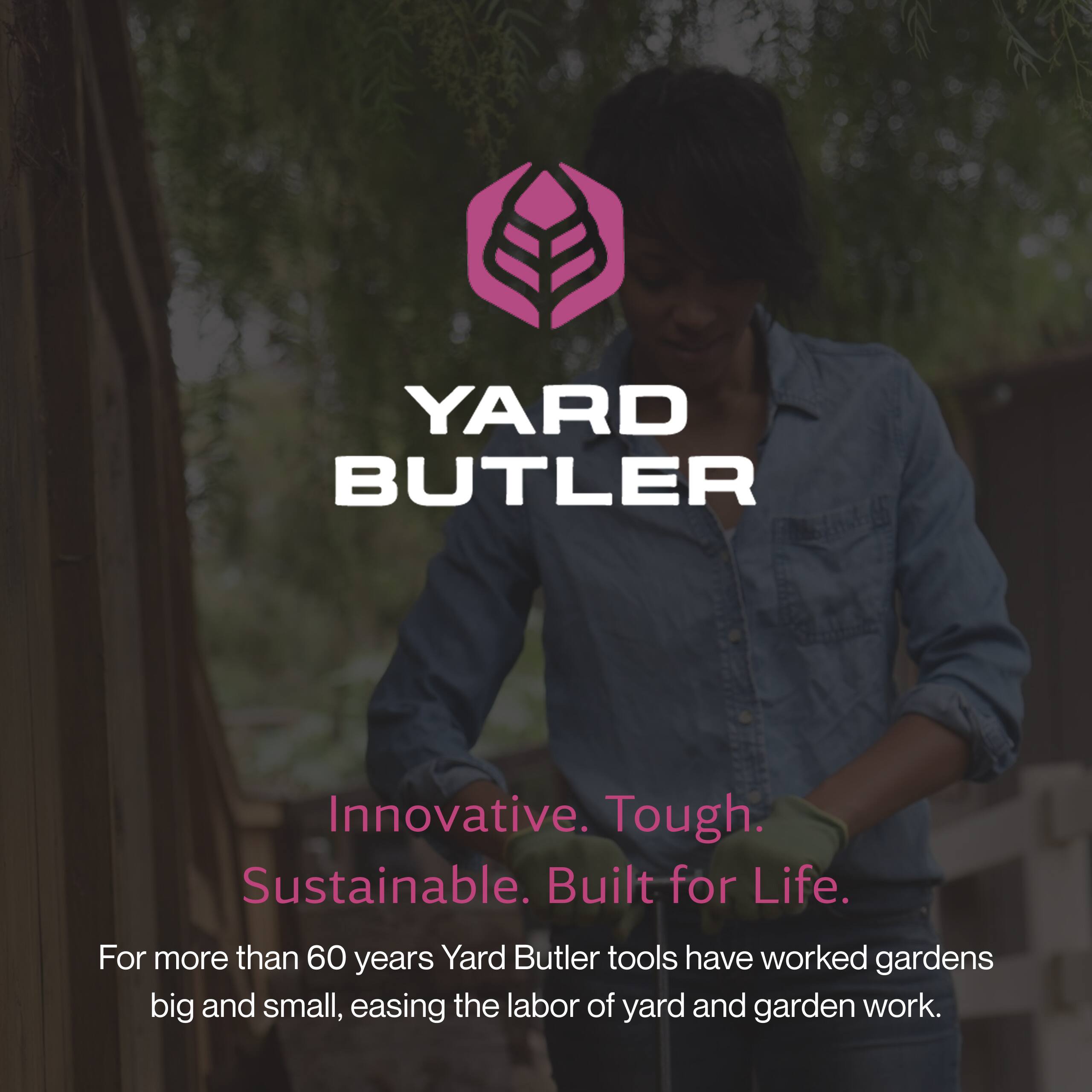 YARD BUTLER

Innovative. Tough. Sustainable. Built for Life.

For more than 60 years, Yard Butler tools have worked gardens big and small, easing the labor of yard and garden work.