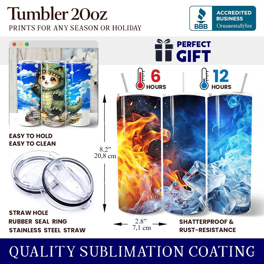 Tumbler 20oz  
PRINTS FOR ANY SEASON OR HOLIDAY  

ACCREDITED BUSINESS  
BBB  
OrnamentallyYou  

PERFECT GIFT  
6 HOURS  
12 HOURS  

EASY TO HOLD  
EASY TO CLEAN  

8.2" 20.8 cm  

STRAW HOLE  
RUBBER SEAL RING  
STAINLESS STEEL STRAW  

2.8" 7.1 cm  

SHATTERPROOF & RUST-RESISTANCE  

QUALITY SUBLIMATION COATING