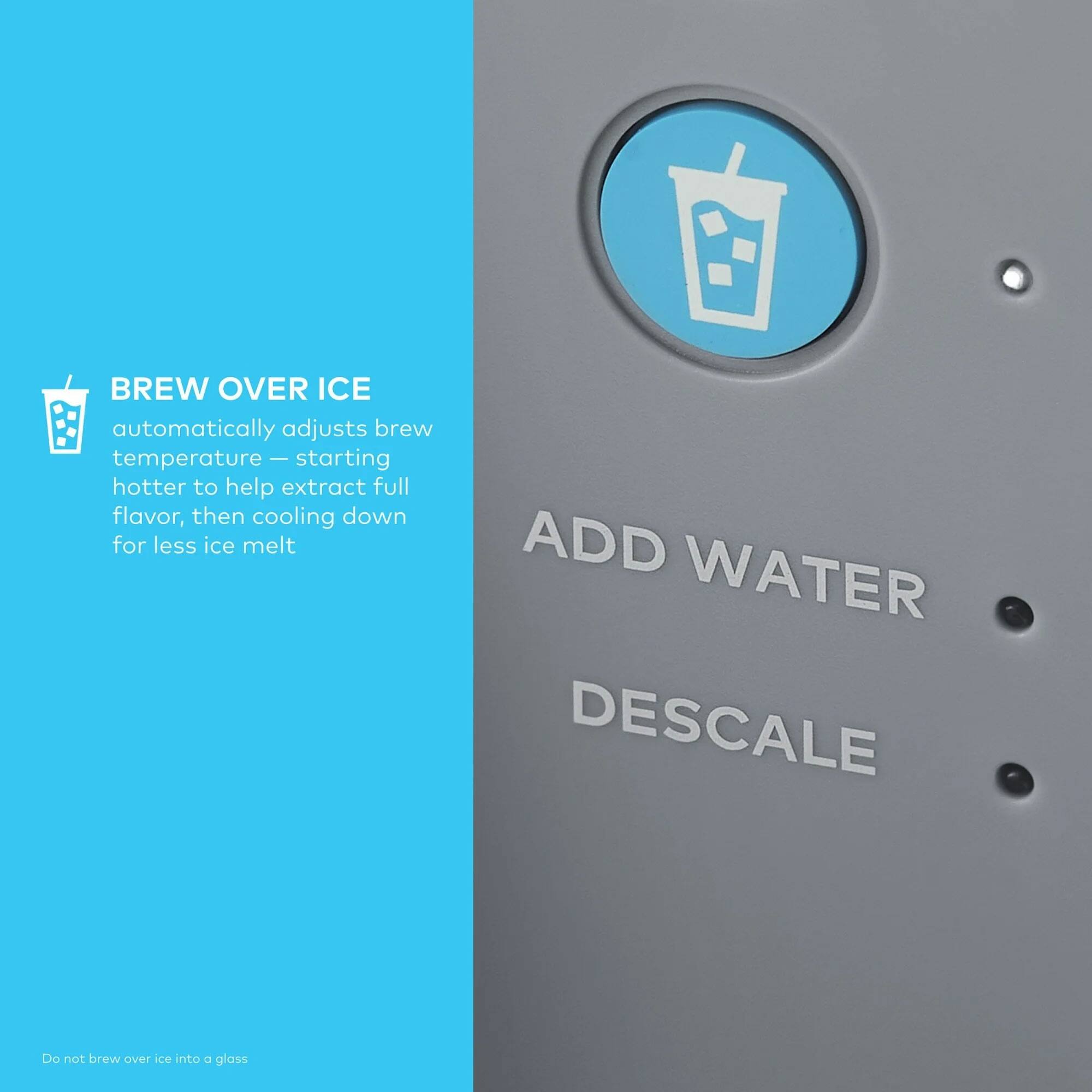 BREW OVER ICE  
automatically adjusts brew temperature — starting hotter to help extract full flavor, then cooling down for less ice melt

ADD WATER  
DESCALE

Do not brew over ice into a glass