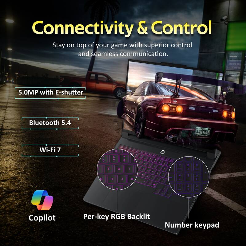 Connectivity & Control  
Stay on top of your game with superior control and seamless communication.  

- 5.0MP with E-shutter  
- Bluetooth 5.4  
- Wi-Fi 7  

Copilot  
Per-key RGB Backlit  
Number keypad
