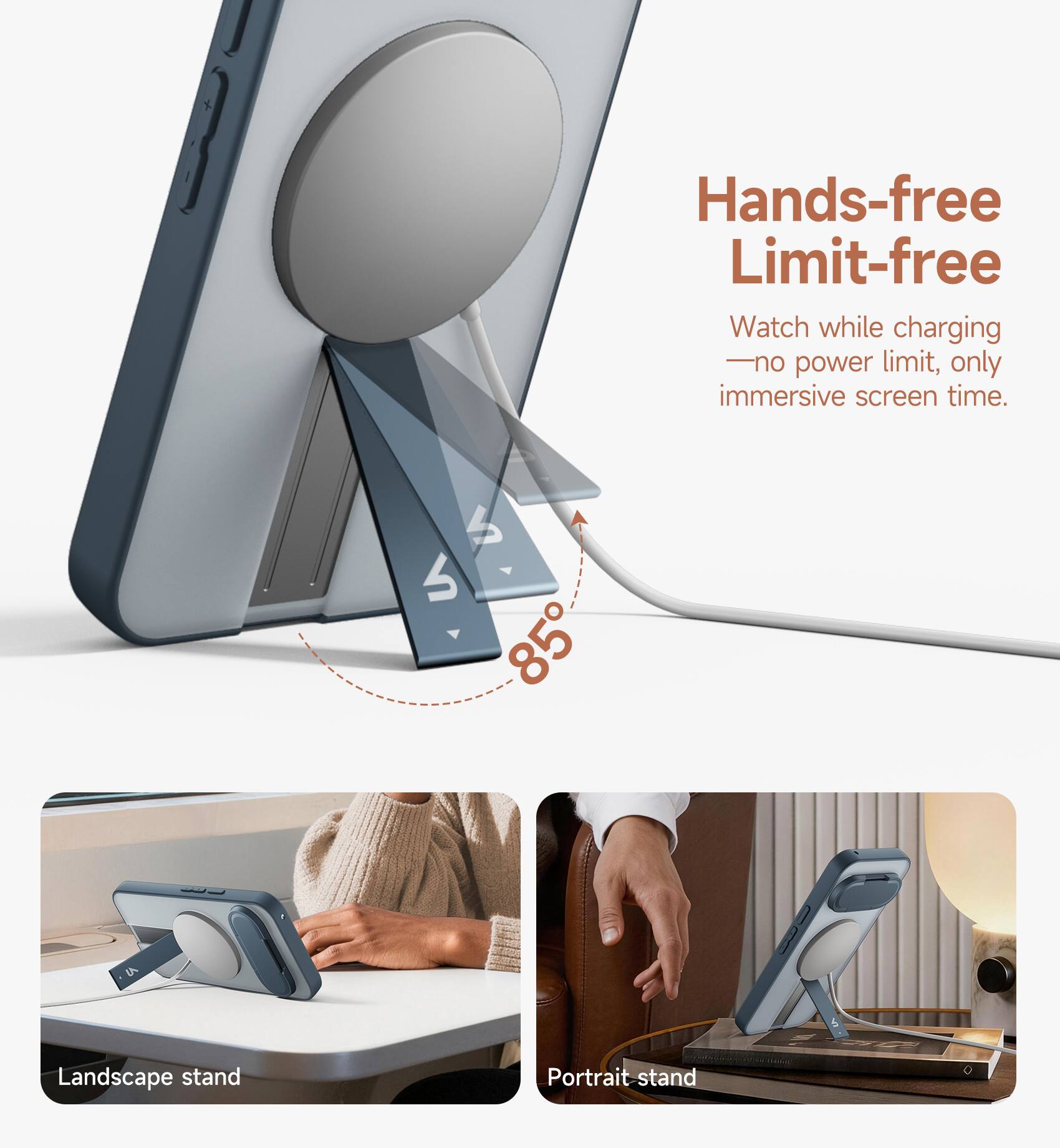 Hands-free Limit-free  
Watch while charging - no power limit, only immersive screen time.  
4 85  
Landscape stand  
Portrait stand