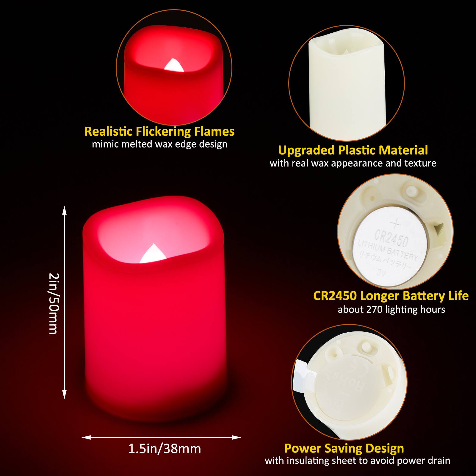 Realistic Flickering Flames mimic melted wax edge design

Upgraded Plastic Material with real wax appearance and texture

2in/50mm

LITHIUM CR2450 BATTERY 3V CR2450 Longer Battery Life about 270 lighting hours RoHs

1.5in/38mm

Power Saving Design with insulating sheet to avoid power drain