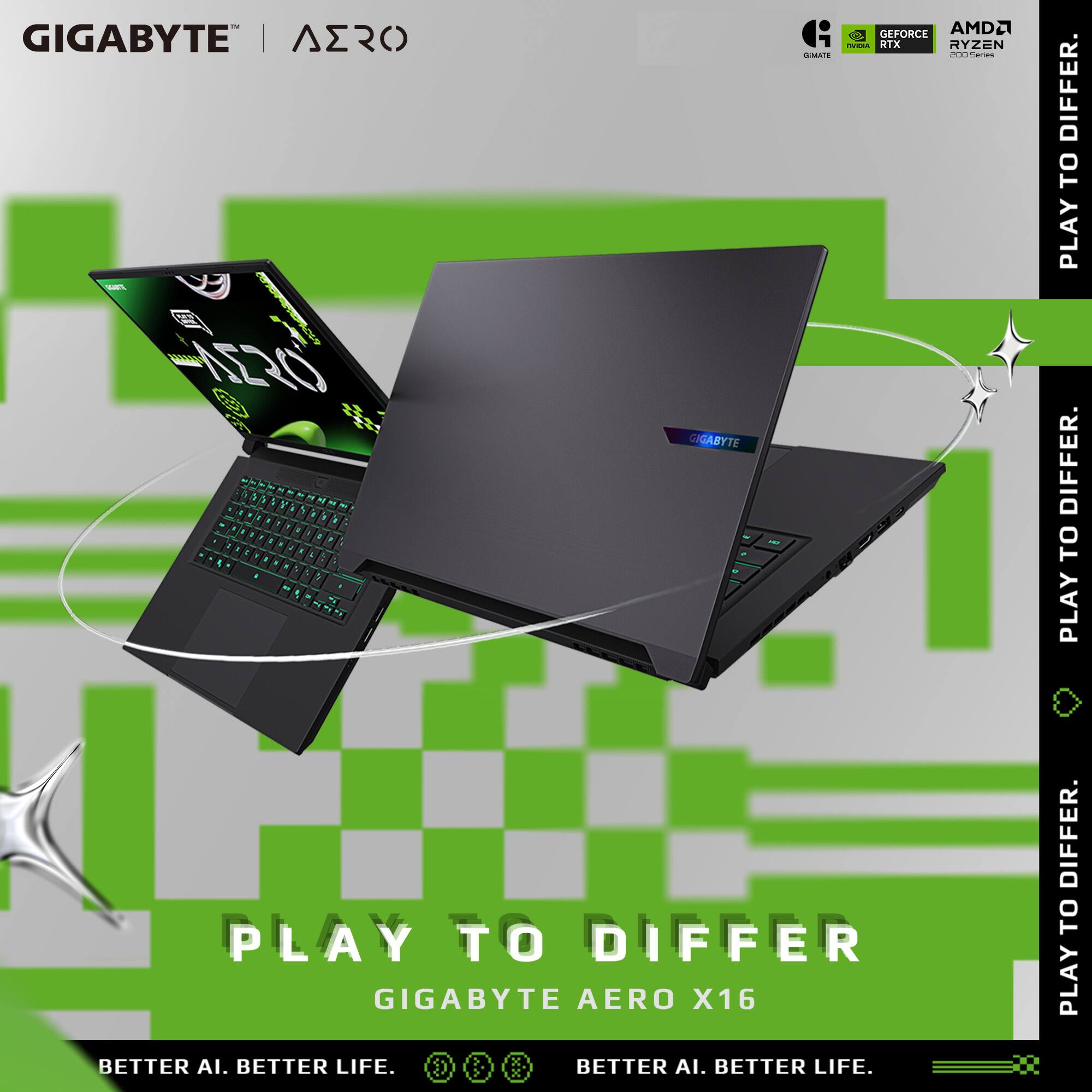 GIGABYTE | AERO  
GEFORCE AMD GIGABYTE | AERO  
RTX RYZEN GIMATE 200 Series  
SUN  
NERO  
GIGABYTE 1 - - TSP  
PLAY TO DIFFER  
GIGABYTE AERO X16  
BETTER AI. BETTER LIFE.  
BETTER AI. BETTER LIFE.